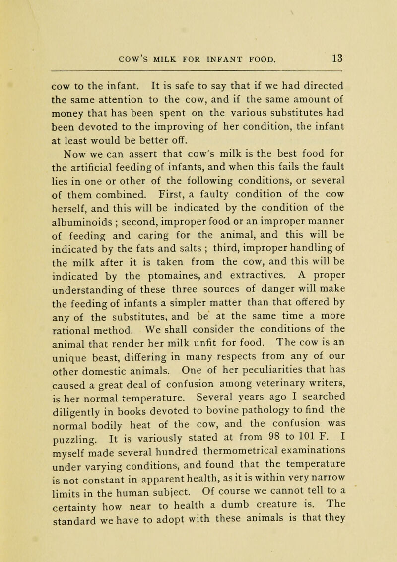 cow to the infant. It is safe to say that if we had directed the same attention to the cow, and if the same amount of money that has been spent on the various substitutes had been devoted to the improving of her condition, the infant at least would be better off. Now we can assert that cow's milk is the best food for the artificial feeding of infants, and when this fails the fault lies in one or other of the following conditions, or several of them combined. First, a faulty condition of the cow herself, and this will be indicated by the condition of the albuminoids ; second, improper food or an improper manner of feeding and caring for the animal, and this will be indicated by the fats and salts ; third, improper handling of the milk after it is taken from the cow, and this will be indicated by the ptomaines, and extractives. A proper understanding of these three sources of danger will make the feeding of infants a simpler matter than that offered by any of the substitutes, and be at the same time a more rational method. We shall consider the conditions of the animal that render her milk unfit for food. The cow is an unique beast, differing in many respects from any of our other domestic animals. One of her peculiarities that has caused a great deal of confusion among veterinary writers, is her normal temperature. Several years ago I searched diligently in books devoted to bovine pathology to find the normal bodily heat of the cow, and the confusion was puzzling. It is variously stated at from 98 to 101 F. I myself made several hundred thermometrical examinations under varying conditions, and found that the temperature is not constant in apparent health, as it is within very narrow limits in the human subject. Of course we cannot tell to a certainty how near to health a dumb creature is. The standard we have to adopt with these animals is that they