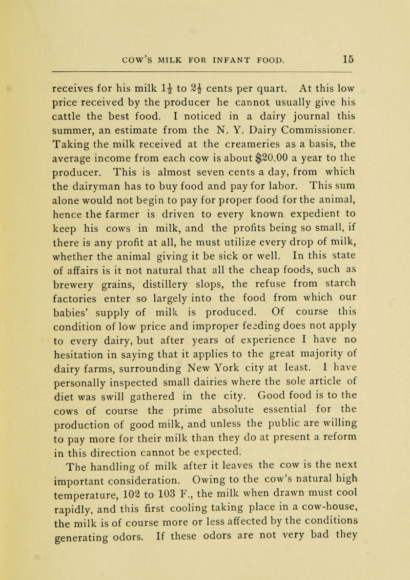 receives for his milk 1£ to 2£ cents per quart. At this low price received by the producer he cannot usually give his cattle the best food. I noticed in a dairy journal this summer, an estimate from the N. Y. Dairy Commissioner. Taking the milk received at the creameries as a basis, the average income from each cow is about $20.00 a year to the producer. This is almost seven cents a day, from which the dairyman has to buy food and pay for labor. This sum alone would not begin to pay for proper food for the animal, hence the farmer is driven to every known expedient to keep his cows in milk, and the profits being so small, if there is any profit at all, he must utilize every drop of milk, whether the animal giving it be sick or well. In this state of affairs is it not natural that all the cheap foods, such as brewery grains, distillery slops, the refuse from starch factories enter so largely into the food from which our babies' supply of milk is produced. Of course this condition of low price and improper feeding does not apply to every dairy, but after years of experience I have no hesitation in saying that it applies to the great majority of dairy farms, surrounding New York city at least. 1 have personally inspected small dairies where the sole article of diet was swill gathered in the city. Good food is to the cows of course the prime absolute essential for the production of good milk, and unless the public are willing to pay more for their milk than they do at present a reform in this direction cannot be expected. The handling of milk after it leaves the cow is the next important consideration. Owing to the cow's natural high temperature, 102 to 103 F., the milk when drawn must cool rapidly, and this first cooling taking place in a cow-house, the milk is of course more or less affected by the conditions generating odors. If these odors are not very bad they