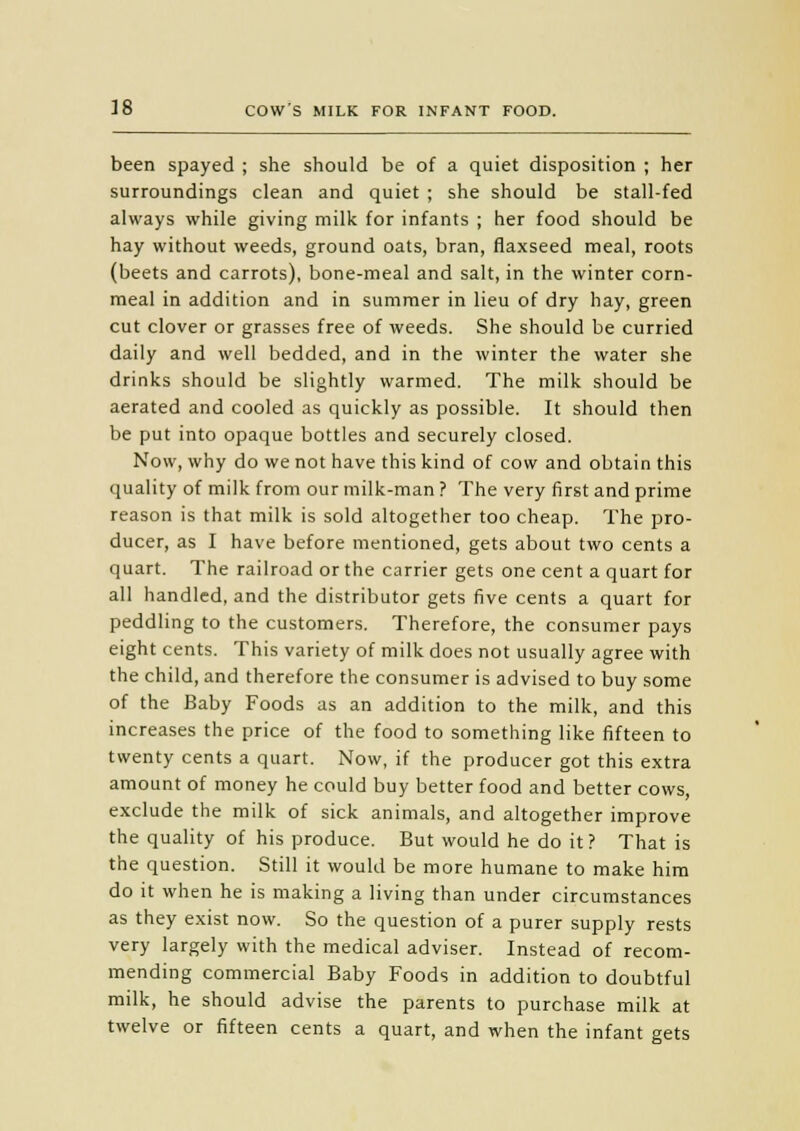 been spayed ; she should be of a quiet disposition ; her surroundings clean and quiet ; she should be stall-fed always while giving milk for infants ; her food should be hay without weeds, ground oats, bran, flaxseed meal, roots (beets and carrots), bone-meal and salt, in the winter corn- meal in addition and in summer in lieu of dry hay, green cut clover or grasses free of weeds. She should be curried daily and well bedded, and in the winter the water she drinks should be slightly warmed. The milk should be aerated and cooled as quickly as possible. It should then be put into opaque bottles and securely closed. Now, why do we not have this kind of cow and obtain this quality of milk from our milk-man ? The very first and prime reason is that milk is sold altogether too cheap. The pro- ducer, as I have before mentioned, gets about two cents a quart. The railroad or the carrier gets one cent a quart for all handled, and the distributor gets five cents a quart for peddling to the customers. Therefore, the consumer pays eight cents. This variety of milk does not usually agree with the child, and therefore the consumer is advised to buy some of the Baby Foods as an addition to the milk, and this increases the price of the food to something like fifteen to twenty cents a quart. Now, if the producer got this extra amount of money he could buy better food and better cows, exclude the milk of sick animals, and altogether improve the quality of his produce. But would he do it? That is the question. Still it would be more humane to make him do it when he is making a living than under circumstances as they exist now. So the question of a purer supply rests very largely with the medical adviser. Instead of recom- mending commercial Baby Foods in addition to doubtful milk, he should advise the parents to purchase milk at twelve or fifteen cents a quart, and when the infant gets