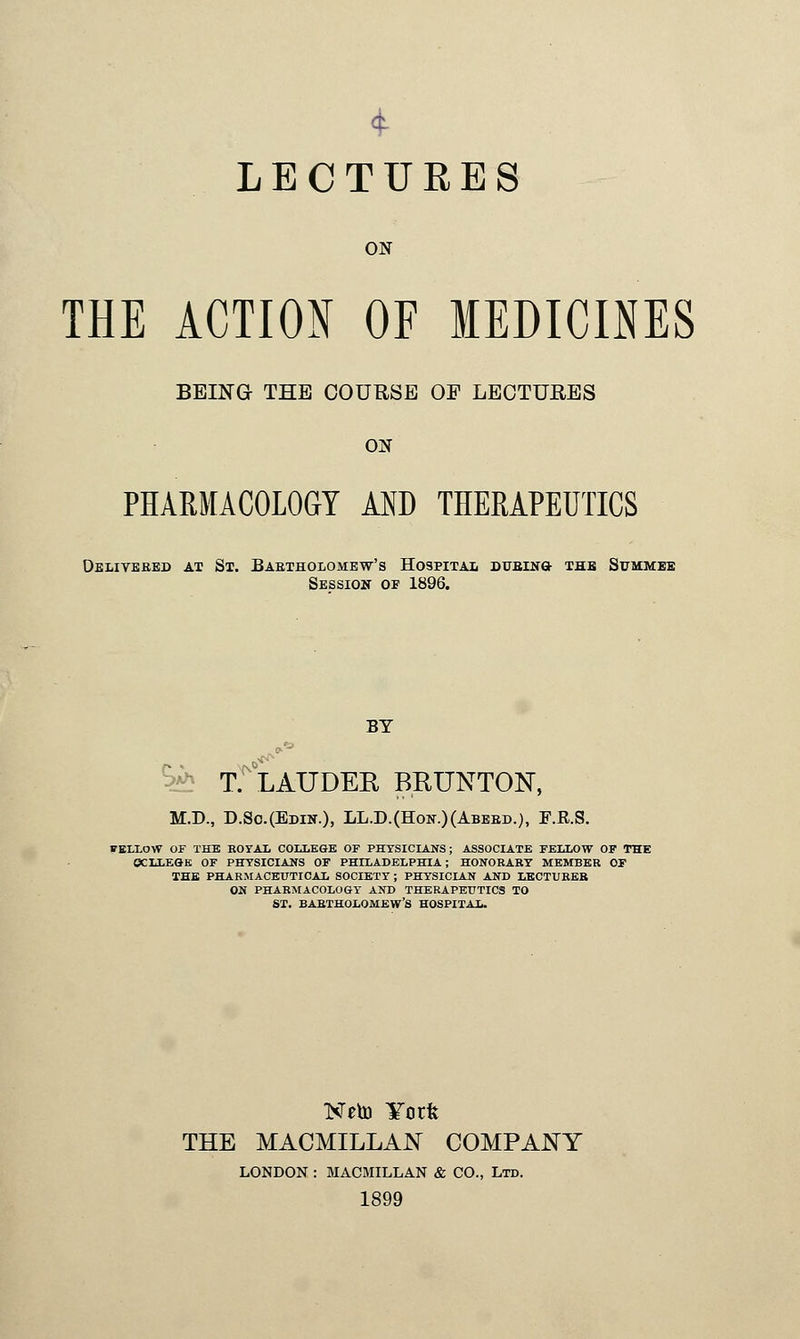 4 LECTURES ON THE ACTION OF MEDICINES BEING THE COURSE OF LECTURES ON PHARMACOLOGY AND THERAPEUTICS Delivered at St. Bartholomew's Hospital DUBiua the Summeb Session of 1896. BY T. LAUDER BRUNTON, M.D., D.So.(Edin.), LL.D.(Hon.)(Abebd.), F.R.S. FELLOW or THE ROYAL COLLEGE OF PHYSICIANS; ASSOCIATE FELLOW OP THE OCLLEGE OF PHYSICIANS OF PHILADELPHIA; HONORARY MEMBER OF THE PHARMACEUTICAL SOCIETY; PHYSICIAN AND LECTUREB ON PHARMACOLOGY AND THERAPEUTICS TO ST. BARTHOLOMEW'S HOSPITAL. Neto ¥orfe THE MACMILLAN COMPANY LONDON : MACMILLAN & CO., Ltd. 1899