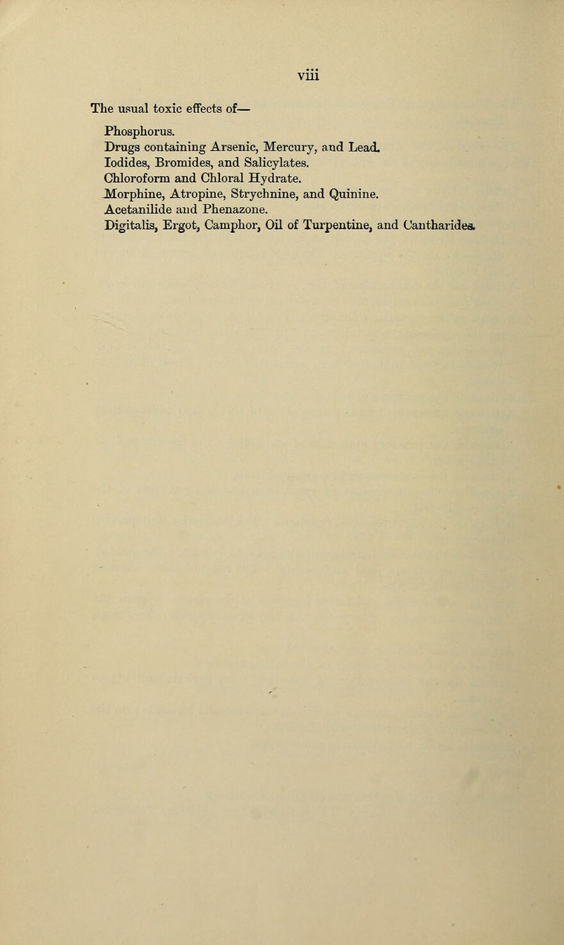 VU1 The usual toxic effects of— Phosphorus. Drugs containing Arsenic, Mercury, and Lead. Iodides, Bromides, and Salicylates. Chloroform and Chloral Hydrate. .Morphine, Atropine, Strychnine, and Quinine. Acetanilide and Phenazone. Digitalis, Ergot, Camphor, Oil of Turpentine, and Cantharides,