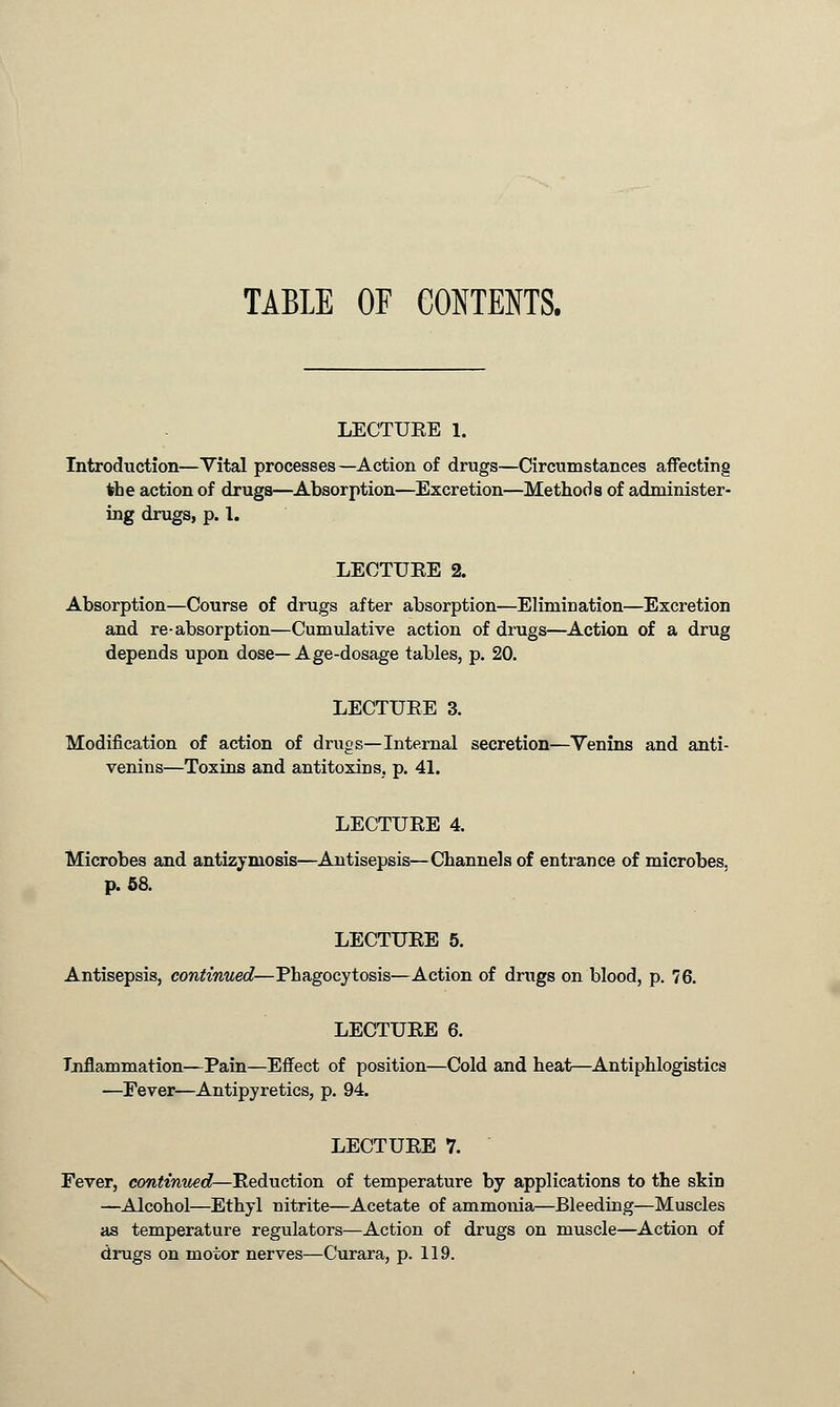 TABLE OF CONTENTS. LECTUEE 1. Introduction—Vital processes—Action of drugs—Circumstances affecting the action of drugs—Absorption—Excretion—Methods of administer- ing drugs, p. 1. LECTUEE 2. Absorption—Course of drugs after absorption—Elimination—Excretion and re-absorption—Cumulative action of drugs—Action of a drug depends upon dose—Age-dosage tables, p. 20. LECTUEE 3. Modification of action of drugs—Internal secretion—Venins and anti- venins—Toxins and antitoxins, p. 41. LECTUEE 4. Microbes and antizyniosis—Antisepsis—Channels of entrance of microbes, p. 58. LECTUEE 5. Antisepsis, continued—Phagocytosis—Action of drugs on blood, p. 76. LECTUEE 6. Inflammation—Pain—Effect of position—Cold and heat—Antiphlogistics —Fever—Antipyretics, p. 94. LECTUEE 7. Fever, continued—Eeduction of temperature by applications to the skin —Alcohol—Ethyl nitrite—Acetate of ammonia—Bleeding—Muscles as temperature regulators—Action of drugs on muscle—Action of drugs on motor nerves—Curara, p. 119.