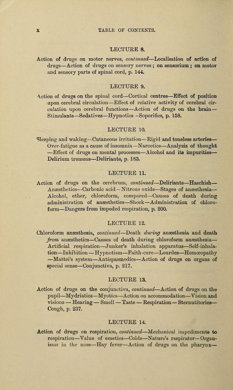 LECTUEE 8. Action of drugs on motor nerves, continued—Localisation of action of drugs—Action of drugs on sensory nerves ; on sensorium; on motor and sensory parts of spinal cord, p. 144. LECTUEE 9. \ction of drugs on the spinal cord—Cortical centres—Effect of position upon cerebral circulation—Effect of relative activity of cerebral cir- culation upon cerebral functions—Action of drugs on the brain— Stimulants—Sedatives—Hypnotics -Soporifics, p. 158. LECTUEE 10. Sleeping and waking—Cutaneous irritation—Eigid and toneless arteries— Over-fatigue as a cause of insomnia—Narcotics—Analysis of thought —Effect of drugs on mental processes—Alcohol and its impurities— Delirium tremens—Deliriants, p, 183. LECTUEE 11. Action of drugs on the cerebrum, continued—Deliriants—Haschish— Anaesthetics—Carbonic acid—Nitrous oxide—Stages of anaesthesia— Alcohol, ether, chloroform, compared—Causes of death during administration of anaesthetics—Shock—Administration of chloro- form—Dangers from impeded respiration, p. 200. LECTUEE 12. Chloroform anaesthesia, continued—Death during anaesthesia and death from anaesthetics—Causes of death during chloroform anaesthesia— Artificial respiration—Junker's inhalation apparatus—Self-inhala- tion—Inhibition—Hypnotism—Faith-cure—Lourdes—Homoeopathy —Mattel's system—Antispasmodics—Action of drugs on organs of special sense—Conjunctiva, p. 217. LECTUEE 13. Action of drugs on the conjunctiva, continued—Action of drugs on the pupil—Mydriatics—Myotics—Action on accommodation—Vision and visions — Hearing — Smell — Taste — Eespiration— Sternutitories— Cough, p. 237. LECTUEE 14. Action of drugs on respiration, continued—Mechanical impediments to respiration—Value of emetics—Colds—Nature's respirator—Organ- isms in the nose—Hay fever—Action of drugs on the pharynx—