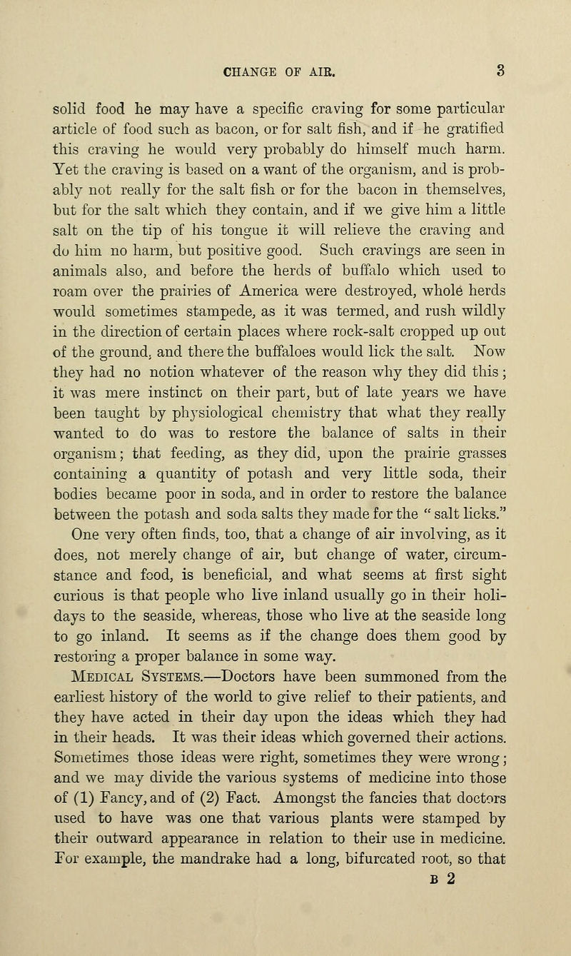 solid food he may have a specific craving for some particular article of food such as bacon, or for salt fish, and if he gratified this craving he would very probably do himself much harm. Yet the craving is based on a want of the organism, and is prob- ably not really for the salt fish or for the bacon in themselves, but for the salt which they contain, and if we give him a little salt on the tip of his tongue it will relieve the craving and do him no harm, but positive good. Such cravings are seen in animals also, and before the herds of buffalo which used to roam over the prairies of America were destroyed, whole herds would sometimes stampede, as it was termed, and rush wildly in the direction of certain places where rock-salt cropped up out of the ground, and there the buffaloes would lick the salt. Now they had no notion whatever of the reason why they did this; it was mere instinct on their part, but of late years we have been taught by physiological chemistry that what they really wanted to do was to restore the balance of salts in their organism; that feeding, as they did, upon the prairie grasses containing a quantity of potash and very little soda, their bodies became poor in soda, and in order to restore the balance between the potash and soda salts they made for the  salt licks. One very often finds, too, that a change of air involving, as it does, not merely change of air, but change of water, circum- stance and food, is beneficial, and what seems at first sight curious is that people who live inland usually go in their holi- days to the seaside, whereas, those who live at the seaside long to go inland. It seems as if the change does them good by restoring a proper balance in some way. Medical Systems.—Doctors have been summoned from the earliest history of the world to give relief to their patients, and they have acted in their day upon the ideas which they had in their heads. It was their ideas which governed their actions. Sometimes those ideas were right, sometimes they were wrong; and we may divide the various systems of medicine into those of (1) Fancy, and of (2) Fact. Amongst the fancies that doctors used to have was one that various plants were stamped by their outward appearance in relation to their use in medicine. For example, the mandrake had a long, bifurcated root, so that B 2