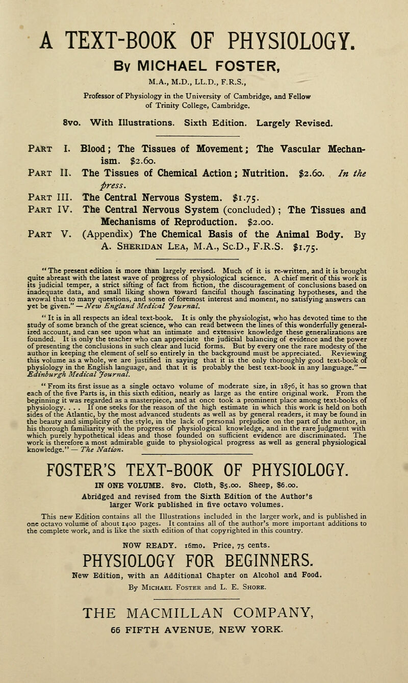 A TEXT-BOOK OF PHYSIOLOGY. Bv MICHAEL FOSTER, M.A., M.D., LL.D., F.R.S., Professor of Physiology in the University of Cambridge, and Fellow of Trinity College, Cambridge. 8vo. With Illustrations. Sixth Edition. Largely Revised. Part I. Blood; The Tissues of Movement] The Vascular Mechan- ism. $2.60. Part II. The Tissues of Chemical Action; Nutrition. $2.60. In the press. Part III. The Central Nervous System. $1.75. Part IV. The Central Nervous System (concluded) ; The Tissues and Mechanisms of Reproduction. $2.00. Part V. (Appendix) The Chemical Basis of the Animal Body. By A. Sheridan Lea, M.A., Sc.D., F.R.S. $1.75.  The present edition is more than largely revised. Much of it is re-written, and it is brought quite abreast with the latest wave of progress of physiological science. A chief merit of this work is its judicial temper, a strict sifting of fact from fiction, the discouragement of conclusions based on inadequate data, and small liking shown toward fanciful though fascinating hypotheses, and the avowal that to many questions, and some of foremost interest and moment, no satisfying answers can yet be given. —New England Medical Journal.  It is in all respects an ideal text-book. It is only the physiologist, who has devoted time to the study of some branch of the great science, who can read between the lines of this wonderfully general- ized account, and can see upon what an intimate and extensive knowledge these generalizations are founded. It is only the teacher who can appreciate the judicial balancing of evidence and the power of presenting the conclusions in such clear and lucid forms. But by every one the rare modesty of the author in keeping the element of self so entirely in the background must be appreciated. Reviewing this volume as a whole, we are justified in saying that it is the only thoroughly good text-book of physiology in the English language, and that it is probably the best text-book in any language. — Edinburgh Medical Journal.  From its first issue as a single octavo volume of moderate size, in 1876, it has so grown that each of the five Parts is, in this sixth edition, nearly as large as the entire original work. From the beginning it was regarded as a masterpiece, and at once took a prominent place among text-books of physiology. ... If one seeks for the reason of the high estimate in which this work is held on both sides of the Atlantic, by the most advanced students as well as by general readers, it may be found in the beauty and simplicity of the style, in the lack of personal prejudice on the part of the author, in his thorough familiarity with the progress of physiological knowledge, and in the rare judgment with which purely hypothetical ideas and those founded on sufficient evidence are discriminated. The work is therefore a most admirable guide to physiological progress as well as general physiological knowledge. — The Nation. FOSTER'S TEXT-BOOK OF PHYSIOLOGY. IN OWE VOLUME. 8vo. Cloth, $5.00. Sheep, $6.00. Abridged and revised from the Sixth Edition of the Author's larger Work published in five octavo volumes. This new Edition contains all the Illustrations included in the larger work, and is published in one octavo volume of about 1400 pages. It contains all of the author's more important additions to the complete work, and is like the sixth edition of that copyrighted in this country. NOW READY. i6mo. Price, 75 cents. PHYSIOLOGY FOR BEGINNERS. New Edition, with an Additional Chapter on Alcohol and Food. By Michael Foster and L. E. Shore. THE MACMILLAN COMPANY,