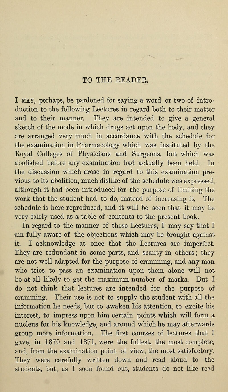 TO THE KEADER. I mat, perhaps, be pardoned for saying a word or two of intro- duction to the following Lectures in regard both to their matter and to their manner. They are intended to give a general sketch of the mode in which drugs act upon the body, and they are arranged very much in accordance with the schedule for the examination in Pharmacology which was instituted by the Eoyal Colleges of Physicians and Surgeons, but which was abolished before any examination had actually been held. In the discussion which arose in regard to this examination pre- vious to its abolition, much dislike of the schedule was expressed, although it had been introduced for the purpose of limiting the work that the student had to do, instead of increasing it. The schedule is here reproduced, and it will be seen that it may be very fairly used as a table of contents to the present book. In regard to the manner of these Lectures, I may say that I am fully aware of the objections which may be brought against it. I acknowledge at once that the Lectures are imperfect. They are redundant in some parts, and scanty in others; they are not well adapted for the purpose of cramming, and any man who tries to pass an examination upon them alone will not be at all likely to get the maximum number of marks. But I do not think that lectures are intended for the purpose of cramming. Their use is not to supply the student with all the information he needs, but to awaken his attention, to excite his interest, to impress upon him certain points which will form a nucleus for his knowledge, and around which he may afterwards group more information. The first courses of lectures that I gave, in 1870 and 1871, were the fullest, the most complete, and, from the examination point of view, the most satisfactory. They were carefully written down and read aloud to the