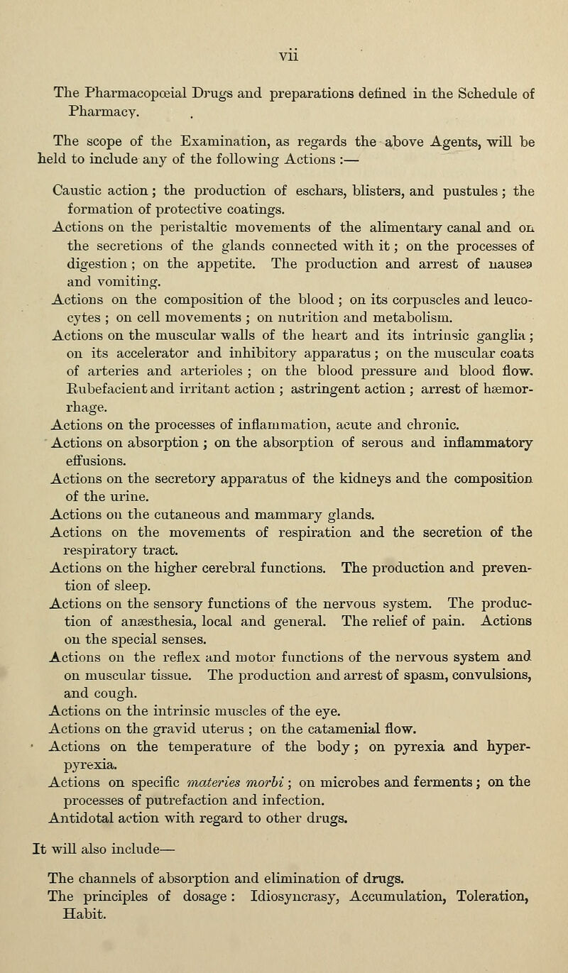 Pharmacy. The scope of the Examination, as regards the above Agents, will be held to include any of the following Actions :— Caustic action; the production of eschars, blisters, and pustules; the formation of protective coatings. Actions on the peristaltic movements of the alimentary canal and on the secretions of the glands connected with it; on the processes of digestion ; on the appetite. The production and arrest of nausea and vomiting. Actions on the composition of the blood ; on its corpuscles and leuco- cytes ; on cell movements ; on nutrition and metabolism. Actions on the muscular walls of the heart and its intrinsic ganglia; on its accelerator and inhibitory apparatus; on the muscular coats of arteries and arterioles ; on the blood pressure and blood flow. Rubefacient and irritant action ; astringent action ; arrest of haemor- rhage. Actions on the processes of inflammation, acute and chronic. Actions on absorption ; on the absorption of serous and inflammatory effusions. Actions on the secretory apparatus of the kidneys and the composition of the urine. Actions on the cutaneous and mammary glands. Actions on the movements of respiration and the secretion of the respiratory tract. Actions on the higher cerebral functions. The production and preven- tion of sleep. Actions on the sensory functions of the nervous system. The produc- tion of anaesthesia, local and general. The relief of pain. Actions on the special senses. Actions on the reflex and motor functions of the nervous system and on muscular tissue. The production and arrest of spasm, convulsions, and cough. Actions on the intrinsic muscles of the eye. Actions on the gravid uterus ; on the catamenial flow. ■ Actions on the temperature of the body; on pyrexia and hyper- pyrexia. Actions on specific materies morbi; on microbes and ferments ; on the processes of putrefaction and infection. Antidotal action with regard to other drugs. It will also include— The channels of absorption and elimination of drugs. The principles of dosage: Idiosyncrasy, Accumulation, Toleration, Habit.