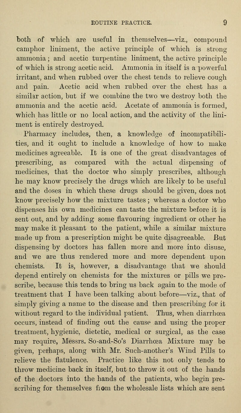 both of which are useful in themselves—viz., compound camphor liniment, the active principle of which is strong ammonia; and acetic turpentine liniment, the active principle of which is strong acetic acid. Ammonia in itself is a powerful irritant, and when rubbed over the chest tends to relieve cough and pain. Acetic acid when rubbed over the chest has a similar action, but if we combine the two we destroy both the ammonia and the acetic acid. Acetate of ammonia is formed, which has little or no local action, and the activity of the lini- ment is entirely destroyed. Pharmacy includes, then, a knowledge of incompatibili- ties, and it ought to include a knowledge of how to make medicines agreeable. It is one of the great disadvantages of prescribing, as compared with the actual dispensing of medicines, that the doctor who simply prescribes, although he may know precisely the drugs which are likely to be useful and the doses in which these drugs should be given, does not know precisely how the mixture tastes; whereas a doctor who dispenses his own medicines can taste the mixture before it is sent out, and by adding some flavouring ingredient or other he may make it pleasant to the patient, while a similar mixture made up from a prescription might be quite disagreeable. But dispensing by doctors has fallen more and more into disuse, and we are thus rendered more and more dependent upon chemists. It is, however, a disadvantage that we should depend entirely on chemists for the mixtures or pills we pre- scribe, because this tends to bring us back again to the mode of treatment that I have been talking about before—viz., that of simply giving a name to the disease and then prescribing for it without regard to the individual patient. Thus, when diarrhoea occurs, instead of finding out the cause and using the proper treatment, hygienic, dietetic, medical or surgical, as the case may require, Messrs. So-and-So's Diarrhoea Mixture may be given, perhaps, along with Mr. Such-another's Wind Pills to relieve the flatulence. Practice like this not only tends to throw medicine back in itself, but to throw it out of the hands of the doctors into the hands of the patients, who begin pre- scribing; for themselves fiom the wholesale lists which are sent