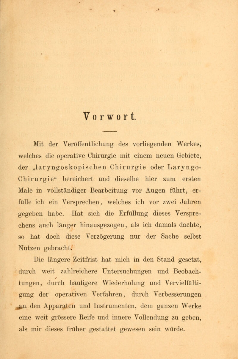 Vorwort. Mit der Veröffentlichung des vorliegenden Werkes, welches die operative Chirurgie mit einem neuen Gebiete, der „laryngoskopischen Chirurgie oder Laryngo- Chirurgie bereichert und dieselbe hier zum ersten Male in vollständiger Bearbeitung vor Augen führt, er- fülle ich ein Versprechen, welches ich vor zwei Jahren gegeben habe. Hat sich die Erfüllung dieses Verspre- chens auch länger hinausgezogen, als ich damals dachte, so hat doch diese Verzögerung nur der Sache selbst Nutzen gebracht. Die längere Zeitfrist hat mich in den Stand gesetzt, durch weit zahlreichere Untersuchungen und Beobach- hingen, durch häufigere Wiederholung und Vervielfälti- gung der operativen Verfahren, durch Verbesserungen j&a. den Apparaten und Instrumenten, dem ganzen Werke eine weit grössere Reife und innere Vollendung zu geben, als mir dieses früher gestattet gewesen sein würde.