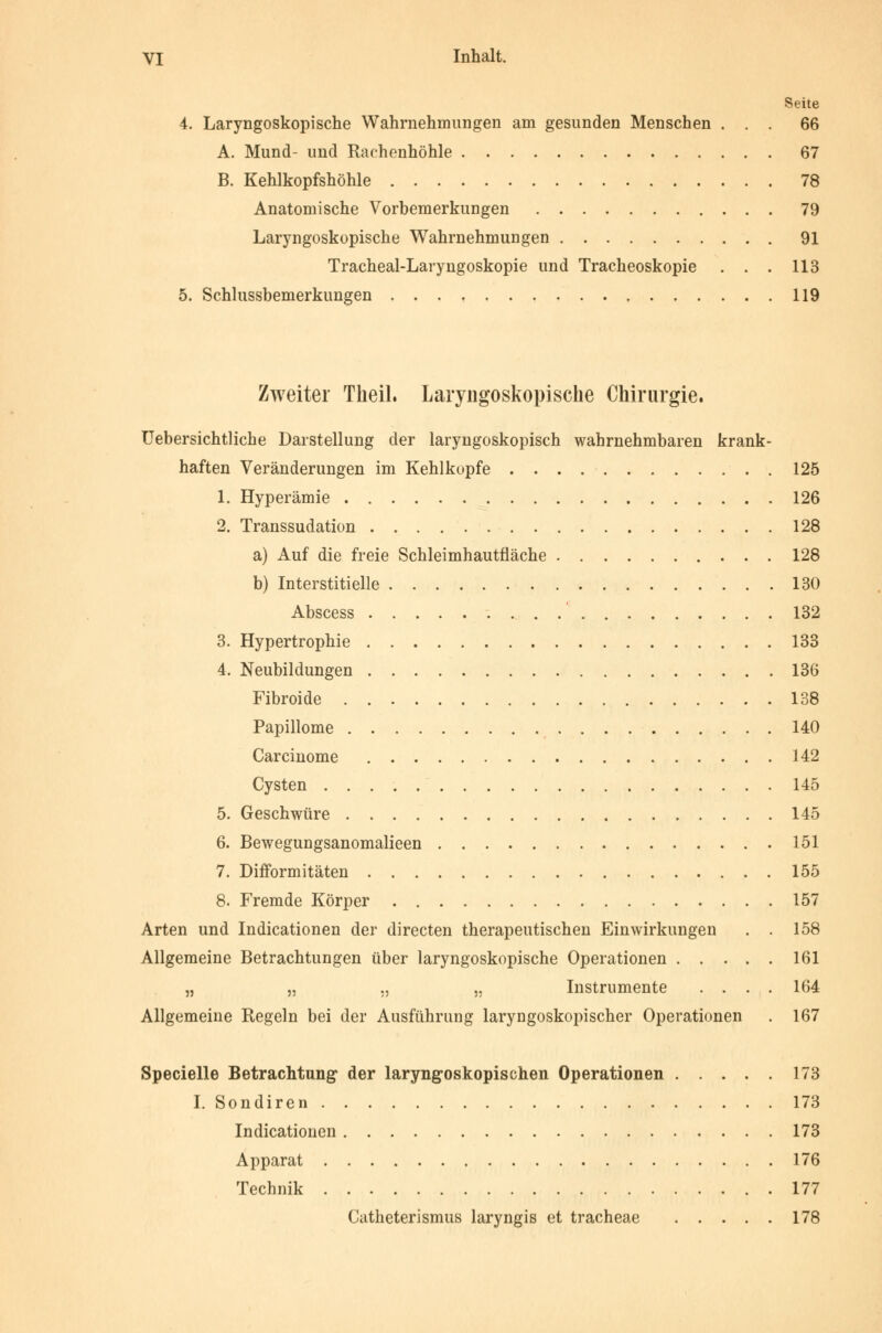 Seite 4. Laryngoskopische Wahrnehmungen am gesunden Menschen ... 66 A. Mund- und Raohenhöhle 67 B. Kehlkopfshöhle 78 Anatomische Vorbemerkungen 79 Laryngoskopische Wahrnehmungen 91 Tracheal-Laryngoskopie und Tracheoskopie . . . 113 5. Schlussbemerkungen 119 Zweiter Theil. Laryngoskopische Chirurgie. üebersichtliche Darstellung der laryngoskopisch wahrnehmbaren krank- haften Veränderungen im Kehlkopfe 125 1. Hyperämie 126 2. Transsudation 128 a) Auf die freie Schleimhautfläche 128 b) Interstitielle 130 Abscess 132 3. Hypertrophie 133 4. Neubildungen 136 Fibroide 138 Papillome 140 Carcinome 142 Cysten 145 5. Geschwüre 145 6. Bewegungsanomalieen 151 7. Difformitäten 155 8. Fremde Körper 157 Arten und Indicationen der directen therapeutischen Einwirkungen . . 158 Allgemeine Betrachtungen über laryngoskopische Operationen 161 „ „ ., „ Instrumente .... 164 Allgemeine Regeln bei der Ausführung laryngoskopischer Operationen . 167 Specielle Betrachtung der laryngoskopischen Operationen 173 I. Sondiren 173 Indicationen 173 Apparat 176 Technik 177 Catheterismus laryngis et tracheae 178