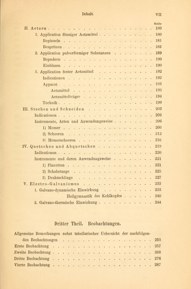 8eite IL Aetzen 180 1. Application flüssiger Aetzmittel 180 Bepinseln 181 Bespritzen 183 2. Application pulverförmiger Substanzen 189 Bepudern 190 Einblasen 190 3. Application fester Aetzmittel 192 Indicationen 192 Apparat 193 Aetzmittel 193 Aetzmittelträger 194 Technik 199 III. Stechen und Schneiden 203 Indicationen 203 Instrumente, Arten und Anwendungsweise 206 1) Messer 206 2) Scheeren 212 3] Messerscheeren 216 IV. Quetschen und Abquetschen 219 Indicationen 220 Instrumente und deren Anwendungsweise 221 1) Pincetten 221 2) Schabstange 225 3) Drahtschlinge 227 V. Electro-Galvanismus 233 1. Galvano-dynamische Einwirkung 233 Heilgymnastik des Kehlkopfes 240 2. Galvano-thermische Einwirkung 244 Dritter Tlieil. Beobachtungen. Allgemeine Bemerkungen nebst tabellarischer Uebersicht der nachfolgen- den Beobachtungen 253 Erste Beobachtung 257 Zweite Beobachtung 268 Dritte Beobachtung 276 Vierte Beobachtung 287
