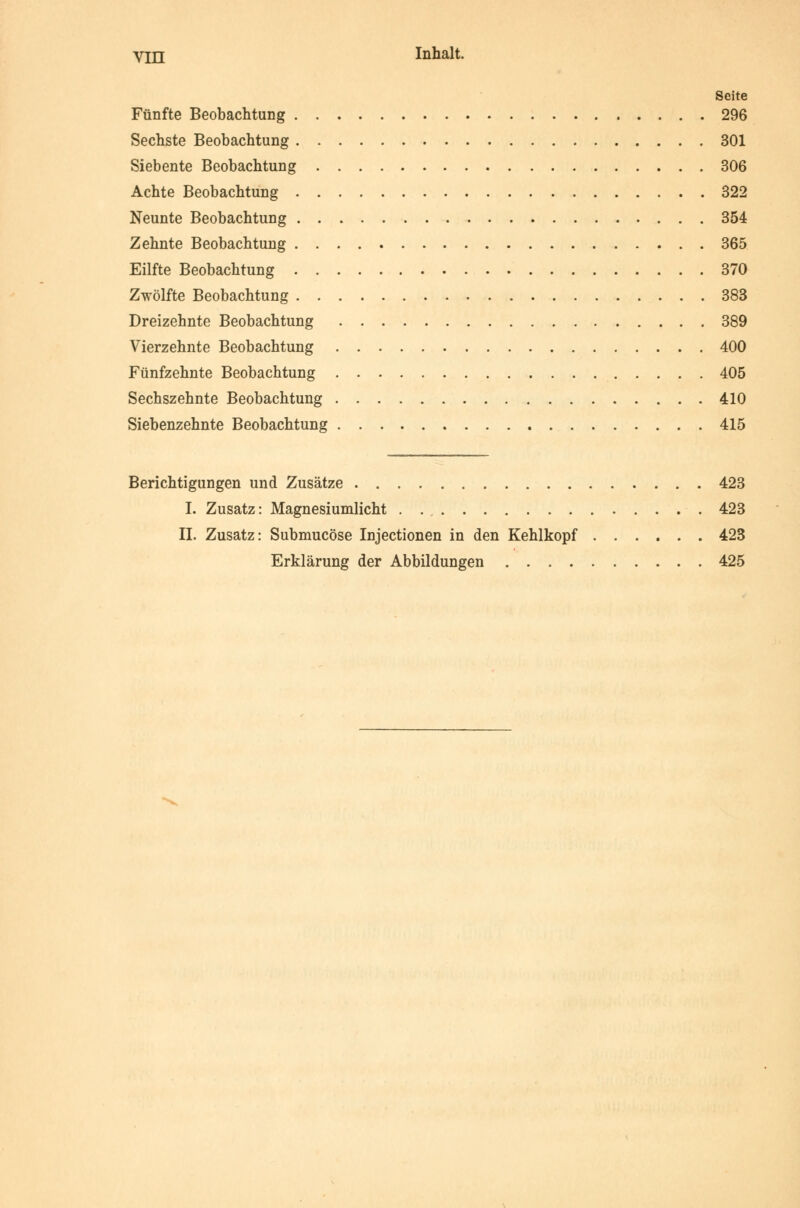 Seite Fünfte Beobachtung 296 Sechste Beobachtung 301 Siebente Beobachtung 306 Achte Beobachtung 322 Neunte Beobachtung 354 Zehnte Beobachtung 365 Eilfte Beobachtung 370 Zwölfte Beobachtung 383 Dreizehnte Beobachtung 389 Vierzehnte Beobachtung 400 Fünfzehnte Beobachtung 405 Sechszehnte Beobachtung 410 Siebenzehnte Beobachtung 415 Berichtigungen und Zusätze 423 I. Zusatz: Magnesiumlicht . 423 IL Zusatz: Submucöse Injectionen in den Kehlkopf 423 Erklärung der Abbildungen 425