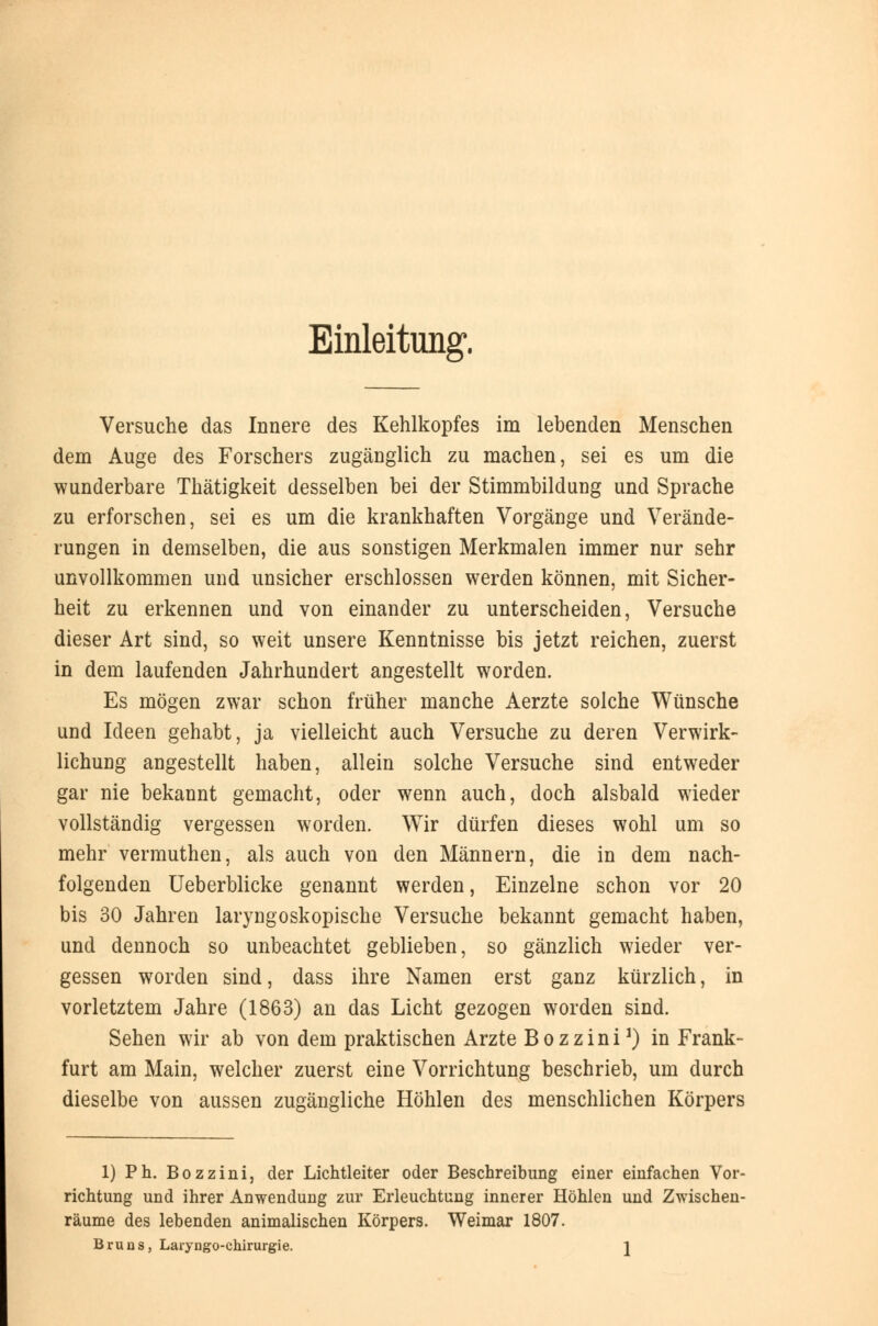 Einleitung. Versuche das Innere des Kehlkopfes im lebenden Menschen dem Auge des Forschers zugänglich zu machen, sei es um die wunderbare Thätigkeit desselben bei der Stimmbildung und Sprache zu erforschen, sei es um die krankhaften Vorgänge und Verände- rungen in demselben, die aus sonstigen Merkmalen immer nur sehr unvollkommen und unsicher erschlossen werden können, mit Sicher- heit zu erkennen und von einander zu unterscheiden, Versuche dieser Art sind, so weit unsere Kenntnisse bis jetzt reichen, zuerst in dem laufenden Jahrhundert angestellt worden. Es mögen zwar schon früher manche Aerzte solche Wünsche und Ideen gehabt, ja vielleicht auch Versuche zu deren Verwirk- lichung angestellt haben, allein solche Versuche sind entweder gar nie bekannt gemacht, oder wenn auch, doch alsbald wieder vollständig vergessen worden. Wir dürfen dieses wohl um so mehr vermuthen, als auch von den Männern, die in dem nach- folgenden Ueberblicke genannt werden, Einzelne schon vor 20 bis 30 Jahren laryngoskopische Versuche bekannt gemacht haben, und dennoch so unbeachtet geblieben, so gänzlich wieder ver- gessen worden sind, dass ihre Namen erst ganz kürzlich, in vorletztem Jahre (1863) an das Licht gezogen worden sind. Sehen wir ab von dem praktischen Arzte Bozzini1) in Frank- furt am Main, welcher zuerst eine Vorrichtung beschrieb, um durch dieselbe von aussen zugängliche Höhlen des menschlichen Körpers 1) Ph. Bozzini, der Lichtleiter oder Beschreibung einer einfachen Vor- richtung und ihrer Anwendung zur Erleuchtung innerer Höhlen und Zwischen- räume des lebenden animalischen Körpers. Weimar 1807. Bruns, Laryngo-chirurgie. ]