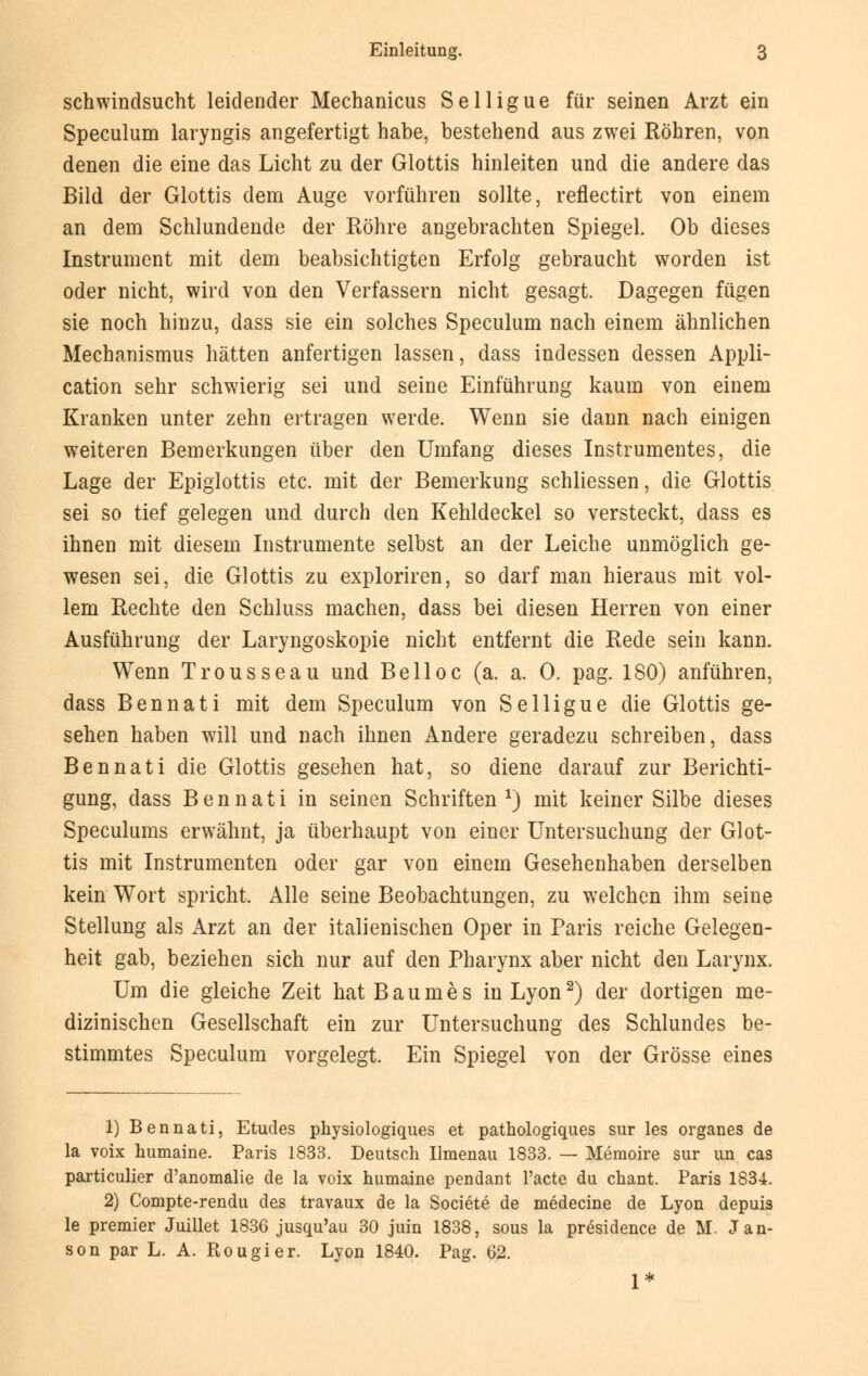 Schwindsucht leidender Mechanicus Selligue für seinen Arzt ein Speculum laryngis angefertigt habe, bestehend aus zwei Röhren, von denen die eine das Licht zu der Glottis hinleiten und die andere das Bild der Glottis dem Auge vorführen sollte, reflectirt von einem an dem Schlundende der Röhre angebrachten Spiegel. Ob dieses Instrument mit dem beabsichtigten Erfolg gebraucht worden ist oder nicht, wird von den Verfassern nicht gesagt. Dagegen fügen sie noch hinzu, dass sie ein solches Speculum nach einem ähnlichen Mechanismus hätten anfertigen lassen, dass indessen dessen Appli- cation sehr schwierig sei und seine Einführung kaum von einem Kranken unter zehn ertragen werde. Wenn sie dann nach einigen weiteren Bemerkungen über den Umfang dieses Instrumentes, die Lage der Epiglottis etc. mit der Bemerkung schliessen, die Glottis sei so tief gelegen und durch den Kehldeckel so versteckt, dass es ihnen mit diesem Instrumente selbst an der Leiche unmöglich ge- wesen sei, die Glottis zu exploriren, so darf man hieraus mit vol- lem Rechte den Schluss machen, dass bei diesen Herren von einer Ausführung der Laryngoskopie nicht entfernt die Rede sein kann. Wenn Trousseau und Belloc (a. a. 0. pag. 180) anführen, dass Bennati mit dem Speculum von Selligue die Glottis ge- sehen haben will und nach ihnen Andere geradezu schreiben, dass Bennati die Glottis gesehen hat, so diene darauf zur Berichti- gung, dass Bennati in seinen Schriften l) mit keiner Silbe dieses Speculums erwähnt, ja überhaupt von einer Untersuchung der Glot- tis mit Instrumenten oder gar von einem Gesehenhaben derselben kein Wort spricht. Alle seine Beobachtungen, zu welchen ihm seine Stellung als Arzt an der italienischen Oper in Paris reiche Gelegen- heit gab, beziehen sich nur auf den Pharynx aber nicht den Larynx. Um die gleiche Zeit hat B a u m e s in Lyon2) der dortigen me- dizinischen Gesellschaft ein zur Untersuchung des Schlundes be- stimmtes Speculum vorgelegt. Ein Spiegel von der Grösse eines 1) Bennati, Etudes physiologiques et pathologiques sur les organes de la voix humaine. Paris 1833. Deutsch Ilmenau 1833. — Memoire sur un cas particulier d'anomalie de la voix humaine pendant l'acte du chant. Paris 1834. 2) Compte-rendu des travaux de la Societe de medecine de Lyon depuis le premier Juillet 1836 jusqu'au 30 juin 1838, sous la presidence de M. Jan- son par L. A. Ptougier. Lyon 1840. Pag. 62. 1*