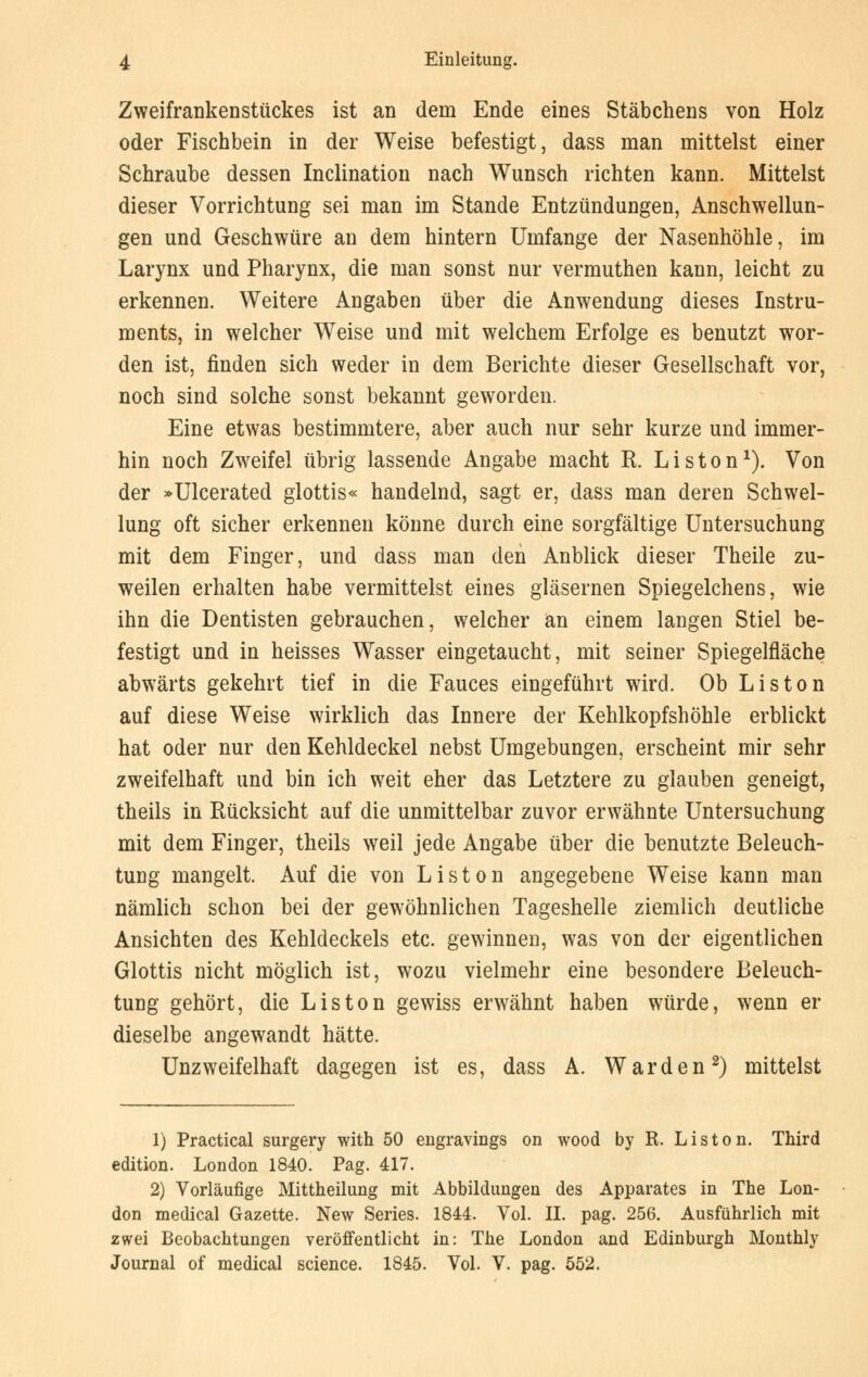 Zweifrankenstückes ist an dem Ende eines Stäbchens von Holz oder Fischbein in der Weise befestigt, dass man mittelst einer Schraube dessen Inclination nach Wunsch richten kann. Mittelst dieser Vorrichtung sei man im Stande Entzündungen, Anschwellun- gen und Geschwüre an dem hintern Umfange der Nasenhöhle, im Larynx und Pharynx, die man sonst nur vermuthen kann, leicht zu erkennen. Weitere Angaben über die Anwendung dieses Instru- ments, in welcher Weise und mit welchem Erfolge es benutzt wor- den ist, finden sich weder in dem Berichte dieser Gesellschaft vor, noch sind solche sonst bekannt geworden. Eine etwas bestimmtere, aber auch nur sehr kurze und immer- hin noch Zweifel übrig lassende Angabe macht R. Liston1). Von der »Ulcerated glottis« handelnd, sagt er, dass man deren Schwel- lung oft sicher erkennen könne durch eine sorgfältige Untersuchung mit dem Finger, und dass man den Anblick dieser Theile zu- weilen erhalten habe vermittelst eines gläsernen Spiegelchens, wie ihn die Dentisten gebrauchen, welcher an einem langen Stiel be- festigt und in heisses Wasser eingetaucht, mit seiner Spiegelfläche abwärts gekehrt tief in die Fauces eingeführt wird. Ob Liston auf diese Weise wirklich das Innere der Kehlkopfshöhle erblickt hat oder nur den Kehldeckel nebst Umgebungen, erscheint mir sehr zweifelhaft und bin ich weit eher das Letztere zu glauben geneigt, theils in Rücksicht auf die unmittelbar zuvor erwähnte Untersuchung mit dem Finger, theils weil jede Angabe über die benutzte Beleuch- tung mangelt. Auf die von Liston angegebene Weise kann man nämlich schon bei der gewöhnlichen Tageshelle ziemlich deutliche Ansichten des Kehldeckels etc. gewinnen, was von der eigentlichen Glottis nicht möglich ist, wozu vielmehr eine besondere Beleuch- tung gehört, die Liston gewiss erwähnt haben würde, wenn er dieselbe angewandt hätte. Unzweifelhaft dagegen ist es, dass A. War den2) mittelst 1) Practical surgery with 50 engravings on wood by R. Liston. Third edition. London 1840. Pag. 417. 2) Vorläufige Mittheilung mit Abbildungen des Apparates in The Lon- don medical Gazette. New Series. 1844. Vol. II. pag. 256. Ausführlich mit zwei Beobachtungen veröffentlicht in: The London and Edinburgh Monthly Journal of medical science. 1845. Vol. V. pag. 552.