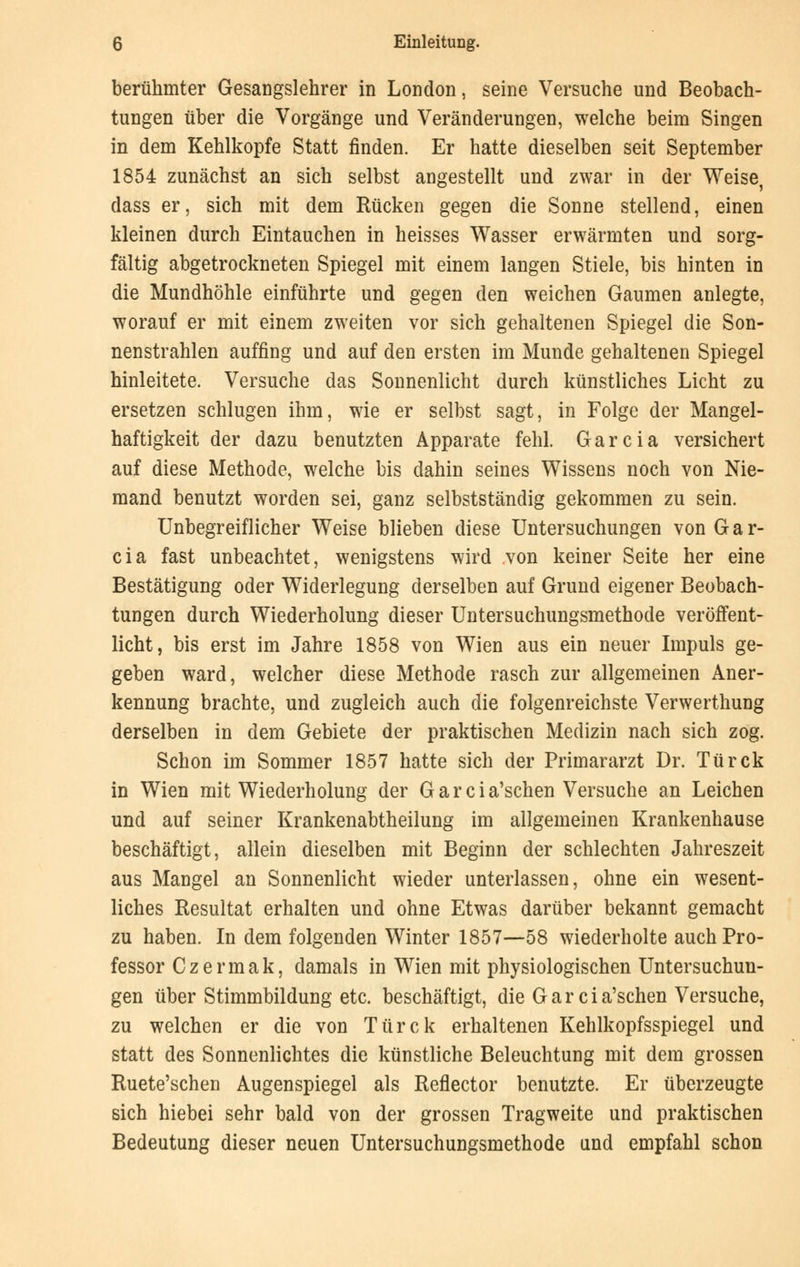 berühmter Gesangslehrer in London, seine Versuche und Beobach- tungen über die Vorgänge und Veränderungen, welche beim Singen in dem Kehlkopfe Statt finden. Er hatte dieselben seit September 1854 zunächst an sich selbst angestellt und zwar in der Weise, dass er, sich mit dem Rücken gegen die Sonne stellend, einen kleinen durch Eintauchen in heisses Wasser erwärmten und sorg- fältig abgetrockneten Spiegel mit einem langen Stiele, bis hinten in die Mundhöhle einführte und gegen den weichen Gaumen anlegte, worauf er mit einem zweiten vor sich gehaltenen Spiegel die Son- nenstrahlen auffing und auf den ersten im Munde gehaltenen Spiegel hinleitete. Versuche das Sonnenlicht durch künstliches Licht zu ersetzen schlugen ihm, wie er selbst sagt, in Folge der Mangel- haftigkeit der dazu benutzten Apparate fehl. Garcia versichert auf diese Methode, welche bis dahin seines Wissens noch von Nie- mand benutzt worden sei, ganz selbstständig gekommen zu sein. Unbegreiflicher Weise blieben diese Untersuchungen von Gar- cia fast unbeachtet, wenigstens wird von keiner Seite her eine Bestätigung oder Widerlegung derselben auf Grund eigener Beobach- tungen durch Wiederholung dieser Untersuchungsmethode veröffent- licht, bis erst im Jahre 1858 von Wien aus ein neuer Impuls ge- geben ward, welcher diese Methode rasch zur allgemeinen Aner- kennung brachte, und zugleich auch die folgenreichste Verwerthung derselben in dem Gebiete der praktischen Medizin nach sich zog. Schon im Sommer 1857 hatte sich der Primararzt Dr. Türck in Wien mit Wiederholung der G a r c i a'schen Versuche an Leichen und auf seiner Krankenabtheilung im allgemeinen Krankenhause beschäftigt, allein dieselben mit Beginn der schlechten Jahreszeit aus Mangel an Sonnenlicht wieder unterlassen, ohne ein wesent- liches Resultat erhalten und ohne Etwas darüber bekannt gemacht zu haben. In dem folgenden Winter 1857—58 wiederholte auch Pro- fessor Czermak, damals in Wien mit physiologischen Untersuchun- gen über Stimmbildung etc. beschäftigt, die Gareia'schen Versuche, zu welchen er die von Türck erhaltenen Kehlkopfsspiegel und statt des Sonnenlichtes die künstliche Beleuchtung mit dem grossen Ruete'schen Augenspiegel als Reflector benutzte. Er überzeugte sich hiebei sehr bald von der grossen Tragweite und praktischen Bedeutung dieser neuen Untersuchungsmethode und empfahl schon