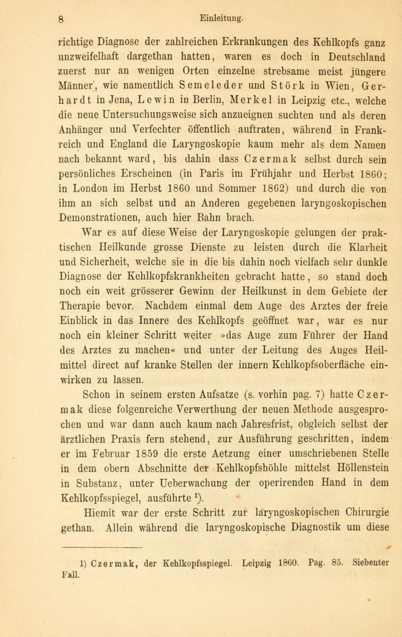 richtige Diagnose der zahlreichen Erkrankungen des Kehlkopfs ganz unzweifelhaft dargethan hatten, waren es doch in Deutschland zuerst nur an wenigen Orten einzelne strebsame meist jüngere Männer', wie namentlich Semeleder und Störk in Wien, Ger- hardt in Jena, Lewin in Berlin, Merkel in Leipzig etc., welche die neue Untersuchungsweise sich anzueignen suchten und als deren Anhänger und Verfechter öffentlich auftraten, während in Frank- reich und England die Laryngoskopie kaum mehr als dem Namen nach bekannt ward, bis dahin dass Czermak selbst durch sein persönliches Erscheinen (in Paris im Frühjahr und Herbst 1860; in London im Herbst 1860 und Sommer 1862) und durch die von ihm an sich selbst und an Anderen gegebenen laryngoskopischen Demonstrationen, auch hier Bahn brach. War es auf diese Weise der Laryngoskopie gelungen der prak- tischen Heilkunde grosse Dienste zu leisten durch die Klarheit und Sicherheit, welche sie in die bis dahin noch vielfach sehr dunkle Diagnose der Kehlkopfskrankheiten gebracht hatte, so stand doch noch ein weit grösserer Gewinn der Heilkunst in dem Gebiete der Therapie bevor. Nachdem einmal dem Auge des Arztes der freie Einblick in das Innere des Kehlkopfs geöffnet war, war es nur noch ein kleiner Schritt weiter »das Auge zum Führer der Hand des Arztes zu machen« und unter der Leitung des Auges Heil- mittel direct auf kranke Stellen der innern Kehlkopfsoberfläche ein- wirken zu lassen. Schon in seinem ersten Aufsatze (s. vorhin pag. 7) hatte Czer- mak diese folgenreiche Verwerthung der neuen Methode ausgespro- chen und war dann auch kaum nach Jahresfrist, obgleich selbst der ärztlichen Praxis fern stehend, zur Ausführung geschritten, indem er im Februar 1859 die erste Aetzung einer umschriebenen Stelle in dem obern Abschnitte der Kehlkopfshöhle mittelst Höllenstein in Substanz, unter Ueberwachung der operirenden Hand in dem Kehlkopfsspiegel, ausführte J). Hiemit war der erste Schritt zur laryngoskopischen Chirurgie gethan. Allein während die laryngoskopische Diagnostik um diese 1) Czermak, der Kehlkopfsspiegel. Leipzig 1860. Pag. 85. Siebenter Fall.