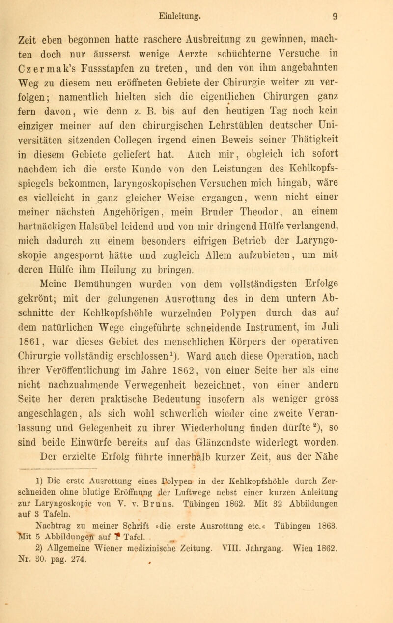 Zeit eben begonnen hatte raschere Ausbreitung zu gewinnen, mach- ten doch nur äusserst wenige Aerzte schüchterne Versuche in Czermak's Fussstapfen zu treten, und den von ihm angebahnten Weg zu diesem neu eröffneten Gebiete der Chirurgie weiter zu ver- folgen; namentlich hielten sich die eigentlichen Chirurgen ganz fern davon, wie denn z. B. bis auf den heutigen Tag noch kein einziger meiner auf den chirurgischen Lehrstühlen deutscher Uni- versitäten sitzenden Collegen irgend einen Beweis seiner Thätigkeit in diesem Gebiete geliefert hat. Auch mir, obgleich ich sofort nachdem ich die erste Kunde von den Leistungen des Kehlkopfs- spiegels bekommen, laryngoskopischen Versuchen mich hingab, wäre es vielleicht in ganz gleicher Weise ergangen, wenn nicht einer meiner nächsten Angehörigen, mein Bruder Theodor, an einem hartnäckigen Halsübel leidend und von mir dringend Hülfe verlangend, mich dadurch zu einem besonders eifrigen Betrieb der Laryngo- skopie angespornt hätte und zugleich Allem aufzubieten, um mit deren Hülfe ihm Heilung zu bringen. Meine Bemühungen wurden von dem vollständigsten Erfolge gekrönt; mit der gelungenen Ausrottung des in dem untern Ab- schnitte der Kehlkopfshöhle wurzelnden Polypen durch das auf dem natürlichen Wege eingeführte schneidende Instrument, im Juli 1861, war dieses Gebiet des menschlichen Körpers der operativen Chirurgie vollständig erschlossen1). Ward auch diese Operation, nach ihrer Veröffentlichung im Jahre 1862, von einer Seite her als eine nicht nachzuahmende Verwegenheit bezeichnet, von einer andern Seite her deren praktische Bedeutung insofern als weniger gross angeschlagen, als sich wohl schwerlich wieder eine zweite Veran- lassung und Gelegenheit zu ihrer Wiederholung finden dürfte 2), so sind beide Einwürfe bereits auf das Glänzendste widerlegt worden. Der erzielte Erfolg führte innerhalb kurzer Zeit, aus der Nähe 1) Die erste Ausrottung eines Polypen in der Kehlkopfshöhle durch Zer- schneiden ohne blutige Eröffnimg der Luftwege nebst einer kurzen Anleitung zur Laryngoskopie von V. v. Bruns. Tübingen 1862. Mit 32 Abbildungen auf 3 Tafeln. Nachtrag zu meiner Schrift »die erste Ausrottung etc.« Tübingen 1863. Mit 5 Abbildungen auf T Tafel. 2) Allgemeine Wiener medizinische Zeitung. VIII. Jahrgang. Wien 1862. Nr. 30. pag. 274.