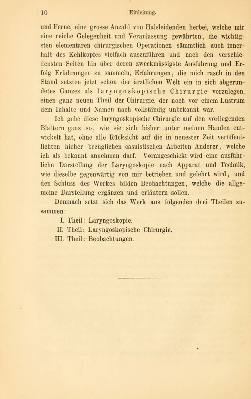 und Ferne, eine grosse Anzahl von Halsleidenden herbei, welche mir eine reiche Gelegenheit und Veranlassung gewährten, die wichtig- sten elementaren chirurgischen Operationen sämmtlich auch inner- halb des Kehlkopfes vielfach auszuführen und nach den verschie- densten Seiten hin über deren zweckmässigste Ausführung und Er- folg Erfahrungen zu sammeln, Erfahrungen, die mich rasch in den Stand setzten jetzt schon der ärztlichen Welt ein in sich abgerun- detes Ganzes als 1 aryngoskopische Chirurgie vorzulegen, einen ganz neuen Theil der Chirurgie, der noch vor einem Lustrum dem Inhalte und Namen nach vollständig unbekannt war. Ich gebe diese laryngoskopische Chirurgie auf den vorliegenden Blättern ganz so, wie sie sich bisher unter meinen Händen ent- wickelt hat, ohne alle Rücksicht auf die in neuester Zeit veröffent- lichten hieher bezüglichen casuistischen Arbeiten Anderer, welche ich als bekannt annehmen darf. Vorangeschickt wird eine ausführ- liche Darstellung der Laryngoskopie nach Apparat und Technik, wie dieselbe gegenwärtig von mir betrieben und gelehrt wird, und den Schluss des Werkes bilden Beobachtungen, welche die allge- meine Darstellung ergänzen und erläutern sollen. Demnach setzt sich das Werk aus folgenden drei Theilen zu- sammen: I. Theil: Laryngoskopie. IL Theil: Laryngoskopische Chirurgie. III. Theil: Beobachtungen.