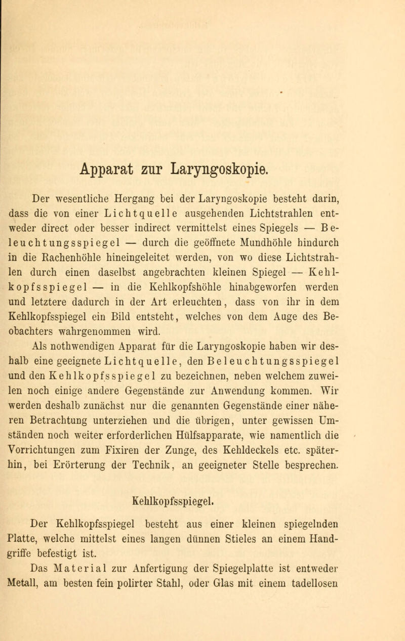 Apparat zur Laryngoskopie. Der wesentliche Hergang bei der Laryngoskopie besteht darin, dass die von einer Lichtquelle ausgehenden Lichtstrahlen ent- weder direct oder besser indirect vermittelst eines Spiegels — Be- leuchtungsspiegel — durch die geöffnete Mundhöhle hindurch in die Rachenhöhle hineingeleitet werden, von wo diese Lichtstrah- len durch einen daselbst angebrachten kleinen Spiegel — Kehl- kopfsspiegel — in die Kehlkopfshöhle hinabgeworfen werden und letztere dadurch in der Art erleuchten, dass von ihr in dem Kehlkopfsspiegel ein Bild entsteht, welches von dem Auge des Be- obachters wahrgenommen wird. Als notwendigen Apparat für die Laryngoskopie haben wir des- halb eine geeignete Lichtquelle, den Bei euch tun gs Spiegel und den Kehlkopfs Spiegel zu bezeichnen, neben welchem zuwei- len noch einige andere Gegenstände zur Anwendung kommen. Wir werden deshalb zunächst nur die genannten Gegenstände einer nähe- ren Betrachtung unterziehen und die übrigen, unter gewissen Um- ständen noch weiter erforderlichen Hülfsapparate, wie namentlich die Vorrichtungen zum Fixiren der Zunge, des Kehldeckels etc. später- hin, bei Erörterung der Technik, an geeigneter Stelle besprechen. KehlkopfsspiegeL Der Kehlkopfsspiegel besteht aus einer kleinen spiegelnden Platte, welche mittelst eines langen dünnen Stieles an einem Hand- griffe befestigt ist. Das Material zur Anfertigung der Spiegelplatte ist entweder Metall, am besten fein polirter Stahl, oder Glas mit einem tadellosen