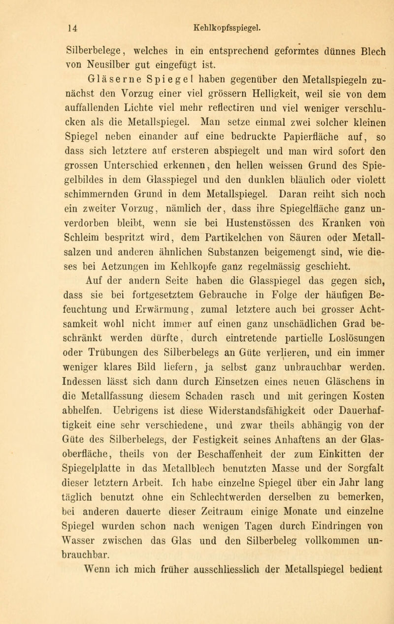 Silberbelege, welches in ein entsprechend geformtes dünnes Blech von Neusilber gut eingefügt ist. Gläserne Spiegel haben gegenüber den Metallspiegelu zu- nächst den Vorzug einer viel grössern Helligkeit, weil sie von dem auffallenden Lichte viel mehr reflectiren und viel weniger verschlu- cken als die Metallspiegel. Man setze einmal zwei solcher kleinen Spiegel neben einander auf eine bedruckte Papierfläche auf, so dass sich letztere auf ersteren abspiegelt und man wird sofort den grossen Unterschied erkennen, den hellen weissen Grund des Spie- gelbildes in dem Glasspiegel und den dunklen bläulich oder violett schimmernden Grund in dem Metallspiegel. Daran reiht sich noch ein zweiter Vorzug, nämlich der, dass ihre Spiegelfläche ganz un- verdorben bleibt, wenn sie bei Hustenstössen des Kranken von Schleim bespritzt wird, dem Partikelchen von Säuren oder Metall- salzen und anderen ähnlichen Substanzen beigemengt sind, wie die- ses bei Aetzungen im Kehlkopfe ganz regelmässig geschieht. Auf der andern Seite haben die Glasspiegel das gegen sich, dass sie bei fortgesetztem Gebrauche in Folge der häufigen Be- feuchtung und Erwärmung, zumal letztere auch bei grosser Acht- samkeit wohl nicht immer auf einen ganz unschädlichen Grad be- schränkt werden dürfte, durch eintretende partielle Loslösungen oder Trübungen des Silberbelegs an Güte verlieren, und ein immer weniger klares Bild liefern, ja selbst ganz unbrauchbar werden. Indessen lässt sich dann durch Einsetzen eines neuen Gläschens in die Metallfassung diesem Schaden rasch und mit geringen Kosten abhelfen. Uebrigens ist diese Widerstandsfähigkeit oder Dauerhaf- tigkeit eine sehr verschiedene, und zwar theils abhängig von der Güte des Silberbelegs, der Festigkeit seines Anhaftens an der Glas- oberfläche, theils von der Beschaffenheit der zum Einkitten der Spiegelplatte in das Metallblech benutzten Masse und der Sorgfalt dieser letztern Arbeit. Ich habe einzelne Spiegel über ein Jahr lang täglich benutzt ohne ein Schlechtwerden derselben zu bemerken, bei anderen dauerte dieser Zeitraum einige Monate und einzelne Spiegel wurden schon nach wenigen Tagen durch Eindringen von Wasser zwischen das Glas und den Silberbeleg vollkommen un- brauchbar. Wenn ich mich früher ausschliesslich der Metallspiegel bedient