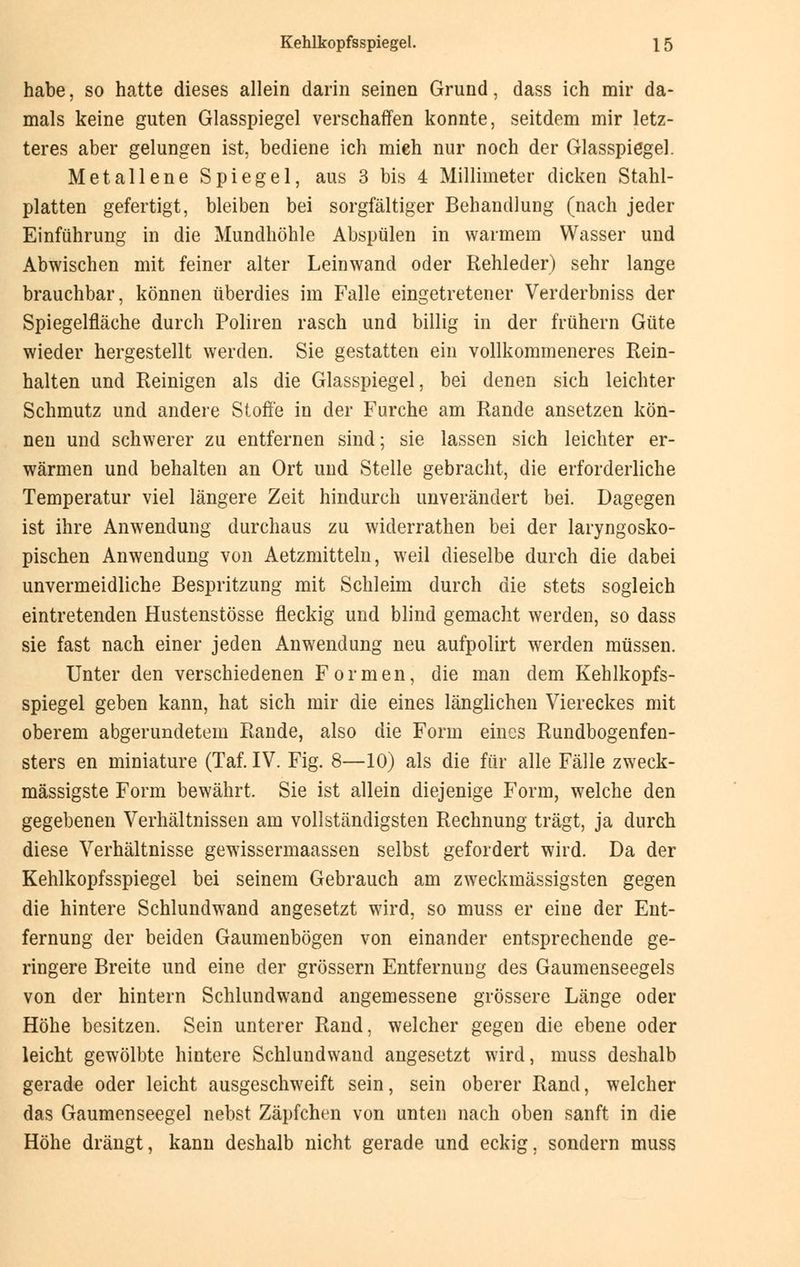 habe, so hatte dieses allein darin seinen Grund, dass ich mir da- mals keine guten Glasspiegel verschaffen konnte, seitdem mir letz- teres aber gelungen ist, bediene ich mich nur noch der Glasspiegel. Metallene Spiegel, aus 3 bis 4 Millimeter dicken Stahl- platten gefertigt, bleiben bei sorgfältiger Behandlung (nach jeder Einführung in die Mundhöhle Abspülen in warmem Wasser und Abwischen mit feiner alter Leinwand oder Rehleder) sehr lange brauchbar, können überdies im Falle eingetretener Verderbniss der Spiegelfläche durch Poliren rasch und billig in der frühern Güte wieder hergestellt werden. Sie gestatten ein vollkommeneres Rein- halten und Reinigen als die Glasspiegel, bei denen sich leichter Schmutz und andere Stoffe in der Furche am Rande ansetzen kön- nen und schwerer zu entfernen sind; sie lassen sich leichter er- wärmen und behalten an Ort und Stelle gebracht, die erforderliche Temperatur viel längere Zeit hindurch unverändert bei. Dagegen ist ihre Anwendung durchaus zu widerrathen bei der laryngosko- pischen Anwendung von Aetzmitteln, weil dieselbe durch die dabei unvermeidliche Bespritzung mit Schleim durch die stets sogleich eintretenden Hustenstösse fleckig und blind gemacht werden, so dass sie fast nach einer jeden Anwendung neu aufpolirt werden müssen. Unter den verschiedenen Formen, die man dem Kehlkopfs- spiegel geben kann, hat sich mir die eines länglichen Viereckes mit oberem abgerundetem Rande, also die Form eines Rundbogenfen- sters en miniature (Taf. IV. Fig. 8—10) als die für alle Fälle zweck- mässigste Form bewährt, Sie ist allein diejenige Form, welche den gegebenen Verhältnissen am vollständigsten Rechnung trägt, ja durch diese Verhältnisse gewissermaassen selbst gefordert wird. Da der Kehlkopfsspiegel bei seinem Gebrauch am zweckmässigsten gegen die hintere Schlundwand angesetzt wird, so muss er eine der Ent- fernung der beiden Gaumenbögen von einander entsprechende ge- ringere Breite und eine der grössern Entfernung des Gaumenseegels von der hintern Schlundwand angemessene grössere Länge oder Höhe besitzen. Sein unterer Rand, welcher gegen die ebene oder leicht gewölbte hintere Schlundwaud angesetzt wird, muss deshalb gerade oder leicht ausgeschweift sein, sein oberer Rand, welcher das Gaumenseegel nebst Zäpfchen von unten nach oben sanft in die Höhe drängt, kann deshalb nicht gerade und eckig, sondern muss