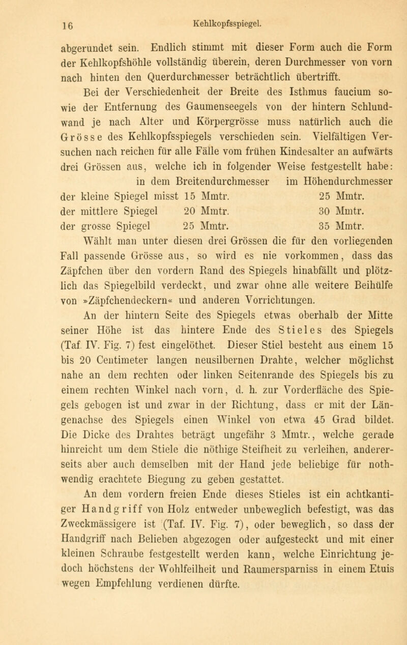 abgerundet sein. Endlich stimmt mit dieser Form auch die Form der Kehlkopfshöhle vollständig überein, deren Durchmesser von vorn nach hinten den Querdurchmesser beträchtlich übertrifft. Bei der Verschiedenheit der Breite des Isthmus faucium so- wie der Entfernung des Gaumenseegels von der hintern Schlund- wand je nach Alter und Körpergrösse muss natürlich auch die Grösse des Kehlkopfsspiegels verschieden sein. Vielfältigen Ver- suchen nach reichen für alle Fälle vom frühen Kindesalter an aufwärts drei Grössen aus, welche ich in folgender Weise festgestellt habe: in dem Breitendurchmesser im Höhendurchmesser der kleine Spiegel misst 15 Mmtr. 25 Mmtr. der mittlere Spiegel 20 Mmtr. 30 Mmtr. der grosse Spiegel 25 Mmtr. 35 Mmtr. Wählt man unter diesen drei Grössen die für den vorliegenden Fall passende Grösse aus, so wird es nie vorkommen, dass das Zäpfchen über den vordem Rand des Spiegels hinabfällt und plötz- lich das Spiegelbild verdeckt, und zwar ohne alle weitere Beihülfe von »Zäpfchendeckern« und anderen Vorrichtungen. An der hintern Seite des Spiegels etwas oberhalb der Mitte seiner Höhe ist das hintere Ende des Stieles des Spiegels (Taf. IV. Fig. 7) fest eingelöthet. Dieser Stiel besteht aus einem 15 bis 20 Centimeter langen neusilbernen Drahte, welcher möglichst nahe an dem rechten oder linken Seitenrande des Spiegels bis zu einem rechten Winkel nach vorn, d. h. zur Vorderfläche des Spie- gels gebogen ist und zwar in der Richtung, dass er mit der Län- genachse des Spiegels einen Winkel von etwa 45 Grad bildet. Die Dicke des Drahtes beträgt ungefähr 3 Mmtr., welche gerade hinreicht um dem Stiele die nöthige Steifheit zu verleihen, anderer- seits aber auch demselben mit der Hand jede beliebige für not- wendig erachtete Biegung zu geben gestattet. An dem vordem freien Ende dieses Stieles ist ein achtkanti- ger Handgriff von Holz entweder unbeweglich befestigt, was das Zweckmässigere ist (Taf. IV. Fig. 7), oder beweglich, so dass der Handgriff nach Belieben abgezogen oder aufgesteckt und mit einer kleinen Schraube festgestellt werden kann, welche Einrichtung je- doch höchstens der Wohlfeilheit und Raumersparniss in einem Etuis wegen Empfehlung verdienen dürfte.