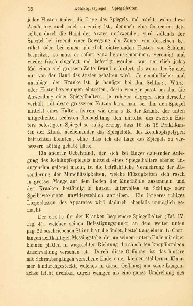 jeder Husten ändert die Lage des Spiegels und macht, wenn diese Aenderung auch noch so gering ist, dennoch eine Correction der- selben durch die Hand des Arztes nothwendig; wird vollends der Spiegel bei irgend einer Bewegung der Zunge von derselben be- rührt oder bei einem plötzlich eintretenden Husten von Schleim bespritzt, so muss er sofort ganz herausgenommen, gereinigt und wieder frisch eingelegt und befestigt werden, was natürlich jedes Mal einen viel grössern Zeitaufwand erfordert als wenn der Spiegel nur von der Hand des Arztes gehalten wird. Je empfindlicher und unruhiger der Kranke ist, je häufiger bei ihm Schling-, Würg- oder Hustenbewegungen eintreten, desto weniger passt bei ihm die Anwendung eines Spiegelhalters; je ruhiger dagegen sich derselbe verhält, mit desto grösserem Nutzen kann man bei ihm den Spiegel mittelst eines Halters fixiren, wie denn z. B. der Kranke der unten mitgetheilten sechsten Beobachtung den mittelst des zweiten Hal- ters befestigten Spiegel so ruhig ertrug, dass 16 bis 18 Praktikan- ten der Klinik nacheinander das Spiegelbild des Kehlkopfspolypen betrachten konnten, ohne dass ich die Lage des Spiegels zu ver- bessern nöthig gehabt hätte. Ein anderer Uebelstand, der sich bei länger dauernder Anle- gung des Kehlkopfsspiegels mittelst eines Spiegelhalters ebenso un- angenehm geltend macht, ist die beträchtliche Vermehrung der Ab- sonderung der Mundflüssigkeiten, welche Flüssigkeiten sich rasch in grosser Menge auf dem Boden der Mundhöhle ansammeln und den Kranken beständig in kurzen Intervallen zu Schling- oder Speibewegungen unwiderstehlich antreiben. Ein längeres ruhiges Liegenlassen des Apparates wird dadurch ebenfalls unmöglich ge- macht. Der erste für den Kranken bequemere Spiegelhalter (Taf. IV. Fig. 4), welcher seinen Befestigungspunkt an dem weiter unten pag. 22 beschriebenen St i r n b a n d e findet, besteht aus einem 15 Cmtr. langen achtkantigen Messingstabe, der an seinem untern Ende mit einer kleinen platten in wagrechter Richtung durchbohrten knopfförmigen Anschwellung versehen ist. Durch diese Oeffnung ist das hintere mit Schraubengängen versehene Ende einer kleinen stählernen Klam- mer hindurchgesteckt, welches in dieser Oeffnung um seine Längen- achse leicht drehbar, durch weniger als eine ganze Umdrehung des