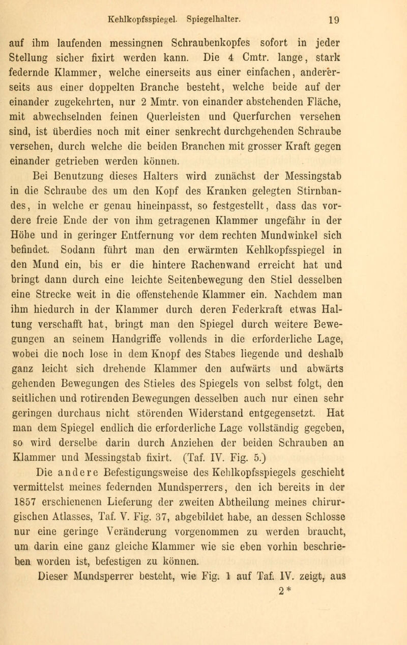 auf ihm laufenden messingnen Schraubenkopfes sofort in jeder Stellung sicher fixirt werden kann. Die 4 Cmtr. lange, stark federnde Klammer, welche einerseits aus einer einfachen, anderer- seits aus einer doppelten Branche besteht, welche beide auf der einander zugekehrten, nur 2 Mmtr. von einander abstehenden Fläche, mit abwechselnden feinen Querleisten und Querfurchen versehen sind, ist überdies noch mit einer senkrecht durchgehenden Schraube versehen, durch welche die beiden Branchen mit grosser Kraft gegen einander getrieben werden können. Bei Benutzung dieses Halters wird zunächst der Messingstab in die Schraube des um den Kopf des Kranken gelegten Stirnban- des, in welche er genau hineinpasst, so festgestellt, dass das vor- dere freie Ende der von ihm getragenen Klammer ungefähr in der Höhe und in geringer Entfernung vor dem rechten Mundwinkel sich befindet. Sodann führt man den erwärmten Kehlkopfsspiegel in den Mund ein, bis er die hintere Rachenwand erreicht hat und bringt dann durch eine leichte Seitenbewegung den Stiel desselben eine Strecke weit in die offenstehende Klammer ein. Nachdem man ihm hiedurch in der Klammer durch deren Federkraft etwas Hal- tung verschafft hat, bringt man den Spiegel durch weitere Bewe- gungen an seinem Handgriffe vollends in die erforderliche Lage, wobei die noch lose in dem Knopf des Stabes liegende und deshalb ganz leicht sich drehende Klammer den aufwärts und abwärts gehenden Bewegungen des Stieles des Spiegels von selbst folgt, den seitlichen und rotirenden Bewegungen desselben auch nur einen sehr geringen durchaus nicht störenden Widerstand entgegensetzt. Hat man dem Spiegel endlich die erforderliche Lage vollständig gegeben, so wird derselbe darin durch Anziehen der beiden Schrauben an Klammer und Messingstab fixirt. (Taf. IV. Fig. 5.) Die andere Befestigungsweise des Kehlkopfsspiegels geschieht vermittelst meines federnden Mundsperrers, den ich bereits in der 1857 erschienenen Lieferung der zweiten Abtheilung meines chirur- gischen Atlasses, Taf. V. Fig. 37, abgebildet habe, an dessen Schlosse nur eine geringe Veränderung vorgenommen zu werden braucht, um darin eine ganz gleiche Klammer wie sie eben vorhin beschrie- ben worden ist, befestigen zu können. Dieser Mundsperrer besteht, wie Fig. 1 auf Taf. IV. zeigt, aus 2*