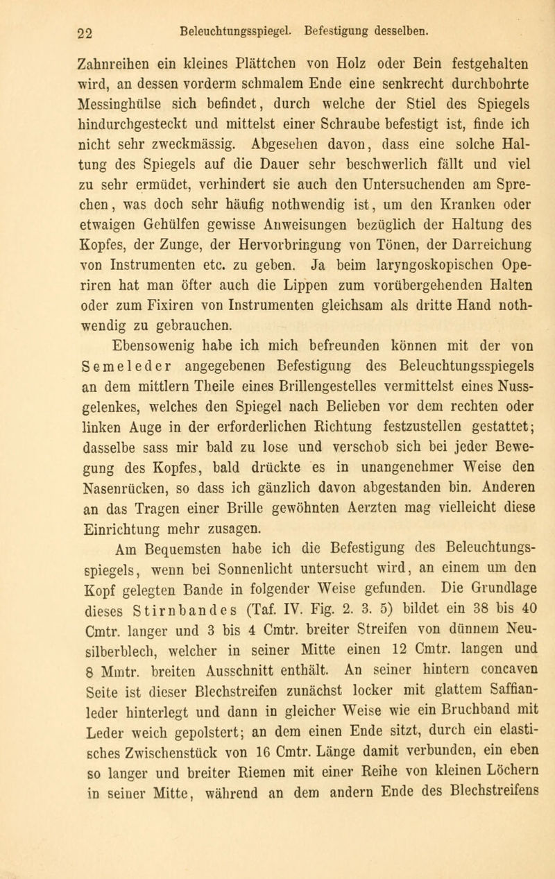 Zahnreihen ein kleines Plättchen von Holz oder Bein festgehalten wird, an dessen vorderm schmalem Ende eine senkrecht durchbohrte Messinghülse sich befindet, durch welche der Stiel des Spiegels hindurchgesteckt und mittelst einer Schraube befestigt ist, finde ich nicht sehr zweckmässig. Abgesehen davon, dass eine solche Hal- tung des Spiegels auf die Dauer sehr beschwerlich fällt und viel zu sehr ermüdet, verhindert sie auch den Untersuchenden am Spre- chen , was doch sehr häufig nothwendig ist, um den Kranken oder etwaigen Gehülfen gewisse Anweisungen bezüglich der Haltung des Kopfes, der Zunge, der Hervorbringung von Tönen, der Darreichung von Instrumenten etc. zu geben. Ja beim laryngoskopischen Ope- riren hat man öfter auch die Lippen zum vorübergehenden Halten oder zum Fixiren von Instrumenten gleichsam als dritte Hand noth- wendig zu gebrauchen. Ebensowenig habe ich mich befreunden können mit der von Semeleder angegebenen Befestigung des Beleuchtungsspiegels an dem mittlem Theile eines Brillengestelles vermittelst eines Nuss- gelenkes, welches den Spiegel nach Belieben vor dem rechten oder linken Auge in der erforderlichen Richtung festzustellen gestattet; dasselbe sass mir bald zu lose und verschob sich bei jeder Bewe- gung des Kopfes, bald drückte es in unangenehmer Weise den Nasenrücken, so dass ich gänzlich davon abgestanden bin. Anderen an das Tragen einer Brille gewöhnten Aerzten mag vielleicht diese Einrichtung mehr zusagen. Am Bequemsten habe ich die Befestigung des Beleuchtungs- spiegels, wenn bei Sonnenlicht untersucht wird, an einem um den Kopf gelegten Bande in folgender Weise gefunden. Die Grundlage dieses Stirnbandes (Taf. IV. Fig. 2. 3. 5) bildet ein 38 bis 40 Cmtr. langer und 3 bis 4 Cmtr. breiter Streifen von dünnem Neu- silberblech, welcher in seiner Mitte einen 12 Cmtr. langen und 8 Mmtr. breiten Ausschnitt enthält. An seiner hintern concaven Seite ist dieser Blechstreifen zunächst locker mit glattem Saffian- leder hinterlegt und dann in gleicher Weise wie ein Bruchband mit Leder weich gepolstert; an dem einen Ende sitzt, durch ein elasti- sches Zwischenstück von 16 Cmtr. Länge damit verbunden, ein eben so langer und breiter Riemen mit einer Reihe von kleinen Löchern in seiner Mitte, während an dem andern Ende des Blechstreifens