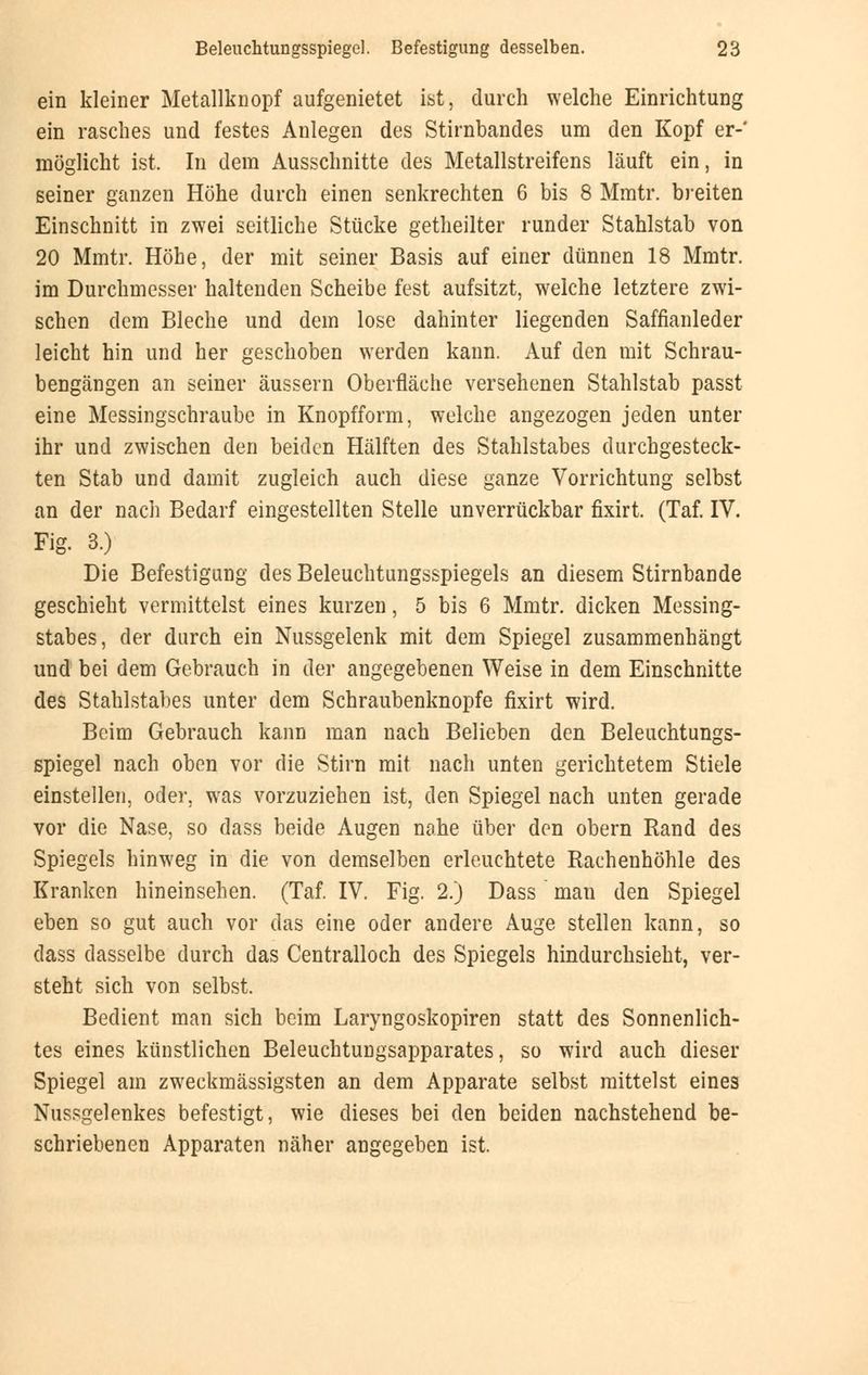 ein kleiner Metallknopf aufgenietet ist, durch welche Einrichtung ein rasches und festes Anlegen des Stirnbandes um den Kopf er-' möglicht ist. In dem Ausschnitte des Metallstreifens läuft ein, in seiner ganzen Höhe durch einen senkrechten 6 bis 8 Mmtr. breiten Einschnitt in zwei seitliche Stücke getheilter runder Stahlstab von 20 Mmtr. Höhe, der mit seiner Basis auf einer dünnen 18 Mmtr. im Durchmesser haltenden Scheibe fest aufsitzt, welche letztere zwi- schen dem Bleche und dem lose dahinter liegenden Saffianleder leicht hin und her geschoben werden kann. Auf den mit Schrau- bengängen an seiner äussern Oberfläche versehenen Stahlstab passt eine Messingschraube in Knopfform, welche angezogen jeden unter ihr und zwischen den beiden Hälften des Stahlstabes durchgesteck- ten Stab und damit zugleich auch diese ganze Vorrichtung selbst an der nach Bedarf eingestellten Stelle unverrückbar fixirt. (Taf. IV. Fig. 3.) Die Befestigung des Beleuchtungsspiegels an diesem Stirnbande geschieht vermittelst eines kurzen, 5 bis 6 Mmtr. dicken Messing- stabes, der durch ein Nussgelenk mit dem Spiegel zusammenhängt und bei dem Gebrauch in der angegebenen Weise in dem Einschnitte des Stahlstabes unter dem Schraubenknopfe fixirt wird. Beim Gebrauch kann man nach Belieben den Beleuchtungs- spiegel nach oben vor die Stirn mit nach unten gerichtetem Stiele einstellen, oder, was vorzuziehen ist, den Spiegel nach unten gerade vor die Nase, so dass beide Augen nahe über den obern Rand des Spiegels hinweg in die von demselben erleuchtete Rachenhöhle des Kranken hineinsehen. (Taf. IV. Fig. 2.) Dass ' man den Spiegel eben so gut auch vor das eine oder andere Auge stellen kann, so dass dasselbe durch das Centralloch des Spiegels hindurchsieht, ver- steht sich von selbst. Bedient man sich beim Laryngoskopien statt des Sonnenlich- tes eines künstlichen Beleuchtungsapparates, so wird auch dieser Spiegel am zweckmässigsten an dem Apparate selbst mittelst eines Nussgelenkes befestigt, wie dieses bei den beiden nachstehend be- schriebenen Apparaten näher angegeben ist.