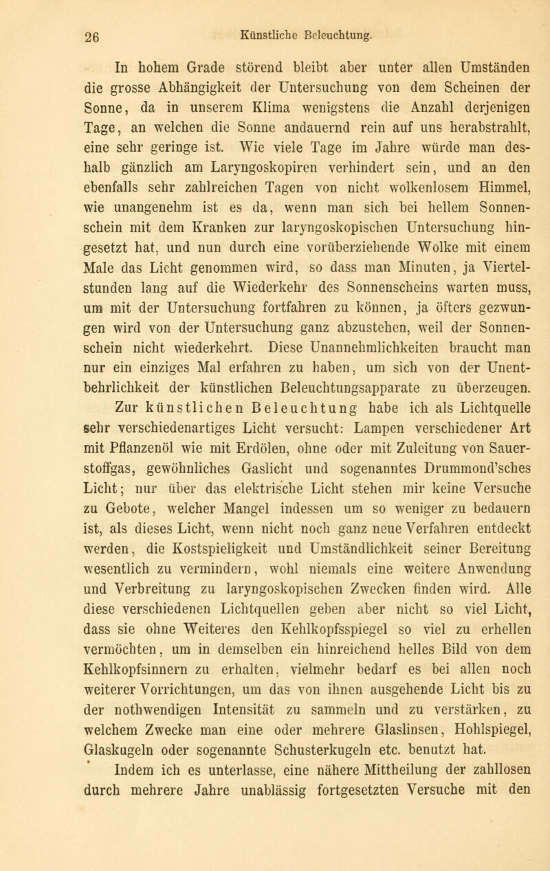In hohem Grade störend bleibt aber unter allen Umständen die grosse Abhängigkeit der Untersuchung von dem Scheinen der Sonne, da in unserem Klima wenigstens die Anzahl derjenigen Tage, an welchen die Sonne andauernd rein auf uns herabstrahlt, eine sehr geringe ist. Wie viele Tage im Jahre würde man des- halb gänzlich am Laryngoskopiren verhindert sein, und an den ebenfalls sehr zahlreichen Tagen von nicht wolkenlosem Himmel, wie unangenehm ist es da, wenn man sich bei hellem Sonnen- schein mit dem Kranken zur laryngoskopischen Untersuchung hin- gesetzt hat, und nun durch eine vorüberziehende Wolke mit einem Male das Licht genommen wird, so dass man Minuten, ja Viertel- stunden lang auf die Wiederkehr des Sonnenscheins warten muss, um mit der Untersuchung fortfahren zu können, ja öfters gezwun- gen wird von der Untersuchung ganz abzustehen, weil der Sonnen- schein nicht wiederkehrt. Diese Unannehmlichkeiten braucht man nur ein einziges Mal erfahren zu haben, um sich von der Unent- behrlichkeit der künstlichen Beleuchtungsapparate zu überzeugen. Zur künstlichen Beleuchtung habe ich als Lichtquelle sehr verschiedenartiges Licht versucht: Lampen verschiedener Art mit Pflanzenöl wie mit Erdölen, ohne oder mit Zuleitung von Sauer- stoffgas, gewöhnliches Gaslicht und sogenanntes Drummond'sches Licht; nur über das elektrische Licht stehen mir keine Versuche zu Gebote, welcher Mangel indessen um so weniger zu bedauern ist, als dieses Licht, wenn nicht noch ganz neue Verfahren entdeckt werden, die Kostspieligkeit und Umständlichkeit seiner Bereitung wesentlich zu vermindern, wohl niemals eine weitere Anwendung und Verbreitung zu laryngoskopischen Zwecken finden wird. Alle diese verschiedenen Lichtquellen geben aber nicht so viel Licht, dass sie ohne Weiteres den Kehlkopfsspiegel so viel zu erhellen vermöchten, um in demselben ein hinreichend helles Bild von dem Kehlkopfsinnern zu erhalten, vielmehr bedarf es bei allen noch weiterer Vorrichtungen, um das von ihnen ausgehende Licht bis zu der notwendigen Intensität zu sammeln und zu verstärken, zu welchem Zwecke man eine oder mehrere Glaslinsen, Hohlspiegel, Glaskugeln oder sogenannte Schusterkugeln etc. benutzt hat. Indem ich es unterlasse, eine nähere Mittheilung der zahllosen durch mehrere Jahre unablässig fortgesetzten Versuche mit den