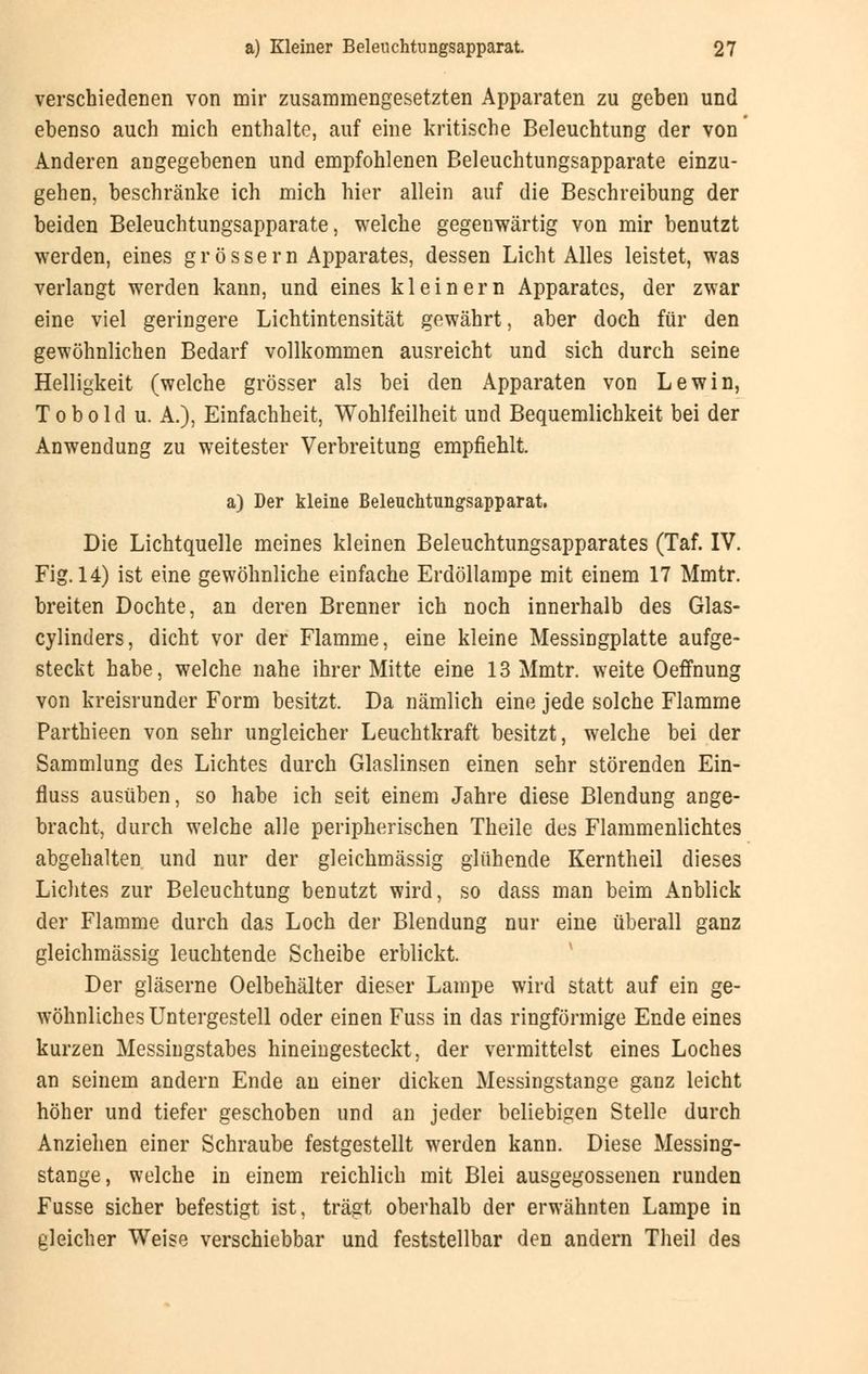 verschiedenen von mir zusammengesetzten Apparaten zu geben und ebenso auch mich enthalte, auf eine kritische Beleuchtung der von Anderen angegebenen und empfohlenen Beleuchtungsapparate einzu- gehen, beschränke ich mich hier allein auf die Beschreibung der beiden Beleuchtungsapparate, welche gegenwärtig von mir benutzt werden, eines g r ö s s e r n Apparates, dessen Licht Alles leistet, was verlangt werden kann, und eines kl einem Apparates, der zwar eine viel geringere Lichtintensität gewährt, aber doch für den gewöhnlichen Bedarf vollkommen ausreicht und sich durch seine Helligkeit (welche grösser als bei den Apparaten von Lewin, Tobold u. A.), Einfachheit, Wohlfeilheit und Bequemlichkeit bei der Anwendung zu weitester Verbreitung empfiehlt. a) Der kleine Beleuchtungsapparat. Die Lichtquelle meines kleinen Beleuchtungsapparates (Taf. IV. Fig. 14) ist eine gewöhnliche einfache Erdöllampe mit einem 17 Mmtr. breiten Dochte, an deren Brenner ich noch innerhalb des Glas- cylinders, dicht vor der Flamme, eine kleine Messingplatte aufge- steckt habe, welche nahe ihrer Mitte eine 13 Mmtr. weite Oeffnung von kreisrunder Form besitzt. Da nämlich eine jede solche Flamme Parthieen von sehr ungleicher Leuchtkraft besitzt, welche bei der Sammlung des Lichtes durch Glaslinsen einen sehr störenden Ein- fluss ausüben, so habe ich seit einem Jahre diese Blendung ange- bracht, durch welche alle peripherischen Theile des Flammenlichtes abgehalten und nur der gleichmässig glühende Kerntheil dieses Lichtes zur Beleuchtung benutzt wird, so dass man beim Anblick der Flamme durch das Loch der Blendung nur eine überall ganz gleichmässig leuchtende Scheibe erblickt. Der gläserne Oelbehälter dieser Lampe wird statt auf ein ge- wöhnliches Untergestell oder einen Fuss in das ringförmige Ende eines kurzen Messingstabes hineingesteckt, der vermittelst eines Loches an seinem andern Ende an einer dicken Messingstange ganz leicht höher und tiefer geschoben und an jeder beliebigen Stelle durch Anziehen einer Schraube festgestellt werden kann. Diese Messing- stange, welche in einem reichlich mit Blei ausgegossenen runden Fusse sicher befestigt ist, trägt oberhalb der erwähnten Lampe in gleicher Weise verschiebbar und feststellbar den andern Theil des