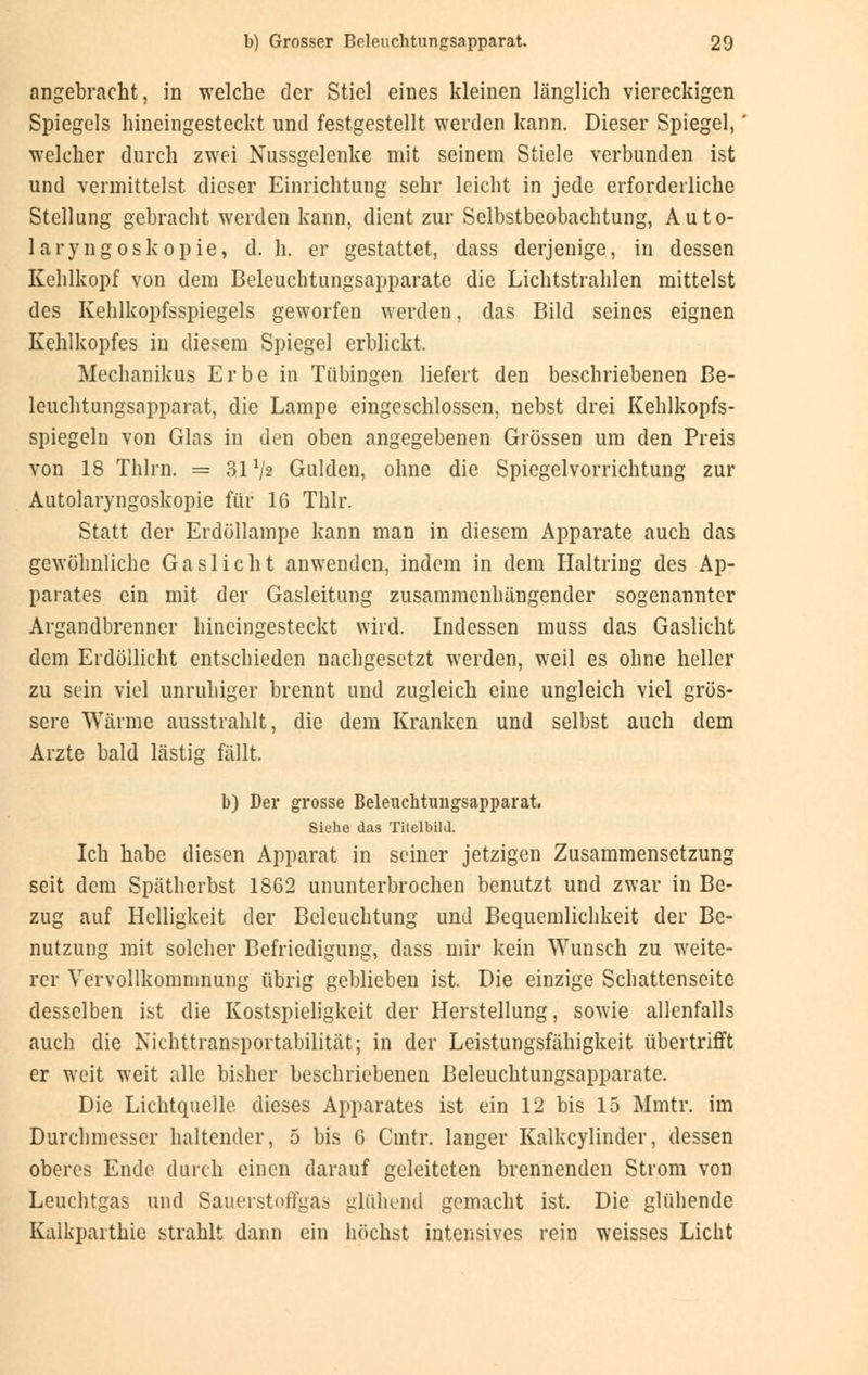 angebracht, in welche der Stiel eines kleinen länglich viereckigen Spiegels hineingesteckt und festgestellt werden kann. Dieser Spiegel, welcher durch zwei Nussgelenke mit seinem Stiele verbunden ist und vermittelst dieser Einrichtung sehr leicht in jede erforderliche Stellung gebracht werden kann, dient zur Selbstbeobachtung, Auto- laryngoskopie, d. h. er gestattet, dass derjenige, in dessen Kehlkopf von dem Beleuchtungsapparate die Lichtstrahlen mittelst des Kehlkopfsspiegels geworfen werden, das Bild seines eignen Kehlkopfes in diesem Spiegel erblickt, Mechanikus Erbe in Tübingen liefert den beschriebenen Be- leuchtungsapparat, die Lampe eingeschlossen, nebst drei Kehlkopfs- spiegeln von Glas in den oben angegebenen Grössen um den Preis von 18 Thlrn. = 31 Vs Gulden, ohne die Spiegelvorrichtung zur Autolaryngoskopie für 16 Thlr. Statt der Erdöllampe kann man in diesem Apparate auch das gewöhnliche Gaslicht anwenden, indem in dem Haltring des Ap- parates ein mit der Gasleitung zusammenhängender sogenannter Argandbrenner hineingesteckt wird. Indessen muss das Gaslicht dem Erdöllicht entschieden nachgesetzt werden, weil es ohne heller zu sein viel unruhiger brennt und zugleich eine ungleich viel grös- sere Wärme ausstrahlt, die dem Kranken und selbst auch dem Arzte bald lästis fällt. '.-- b) Der grosse Beleuchtungsapparat. Siehe das Titelbild. Ich habe diesen Apparat in seiner jetzigen Zusammensetzung seit dem Spätherbst 1862 ununterbrochen benutzt und zwar in Be- zug auf Helligkeit der Beleuchtung und Bequemlichkeit der Be- nutzung mit solcher Befriedigung, dass mir kein Wunsch zu weite- rer Vervollkommnung übrig geblieben ist. Die einzige Schattenseite desselben ist die Kostspieligkeit der Herstellung, sowie allenfalls auch die Nichttransportabilität; in der Leistungsfähigkeit übertrifft er weit weit alle bisher beschriebenen Beleuchtungsapparate. Die Lichtquelle dieses Apparates ist ein 12 bis 15 Mmtr. im Durchmesser haltender, 5 bis 6 Cmtr. langer Kalkcylinder, dessen oberes Ende durch einen darauf geleiteten brennenden Strom von Leuchtgas und Sauerstnffgas glühend gemacht ist. Die glühende Kalkparthie strahlt dann ein höchst intensives rein weisses Licht