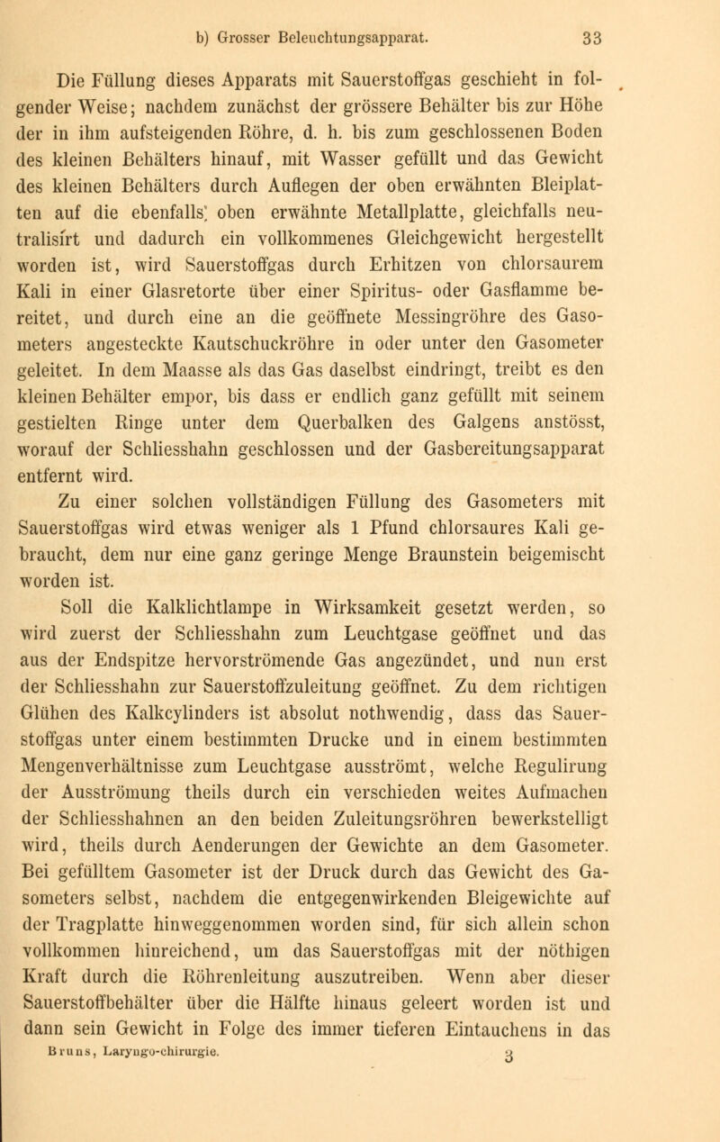 Die Füllung dieses Apparats mit Sauerstoffgas geschieht in fol- gender Weise; nachdem zunächst der grössere Behälter bis zur Höhe der in ihm aufsteigenden Röhre, d. h. bis zum geschlossenen Boden des kleinen Behälters hinauf, mit Wasser gefüllt und das Gewicht des kleinen Behälters durch Auflegen der oben erwähnten Bleiplat- ten auf die ebenfalls] oben erwähnte Metallplatte, gleichfalls neu- tralisiert und dadurch ein vollkommenes Gleichgewicht hergestellt worden ist, wird Sauerstoffgas durch Erhitzen von chlorsaurem Kali in einer Glasretorte über einer Spiritus- oder Gasflamme be- reitet, und durch eine an die geöffnete Messingröhre des Gaso- meters angesteckte Kautschuckröhre in oder unter den Gasometer geleitet. In dem Maasse als das Gas daselbst eindringt, treibt es den kleinen Behälter empor, bis dass er endlich ganz gefüllt mit seinem gestielten Ringe unter dem Querbalken des Galgens anstösst, worauf der Schliesshahn geschlossen und der Gasbereitungsapparat entfernt wird. Zu einer solchen vollständigen Füllung des Gasometers mit Sauerstoffgas wird etwas weniger als 1 Pfund chlorsaures Kali ge- braucht, dem nur eine ganz geringe Menge Braunstein beigemischt worden ist. Soll die Kalklichtlampe in Wirksamkeit gesetzt werden, so wird zuerst der Schliesshahn zum Leuchtgase geöffnet und das aus der Endspitze hervorströmende Gas angezündet, und nun erst der Schliesshahn zur Sauerstoffzuleitung geöffnet. Zu dem richtigen Glühen des Kalkcylinders ist absolut nothwendig, dass das Sauer- stoffgas unter einem bestimmten Drucke und in einem bestimmten Mengenverhältnisse zum Leuchtgase ausströmt, welche Regulirung der Ausströmung theils durch ein verschieden weites Aufmachen der Schliesshahnen an den beiden Zuleitungsröhren bewerkstelligt wird, theils durch Aenderungen der Gewichte an dem Gasometer. Bei gefülltem Gasometer ist der Druck durch das Gewicht des Ga- someters selbst, nachdem die entgegenwirkenden Bleigewichte auf der Tragplatte hinweggenommen worden sind, für sich allein schon vollkommen hinreichend, um das Sauerstoffgas mit der nöthigen Kraft durch die Röhrenleitung auszutreiben. Wenn aber dieser Sauerstoffbehälter über die Hälfte hinaus geleert worden ist und dann sein Gewicht in Folge des immer tieferen Eintauchens in das Bruus, Laryug'o-chirurgie. o