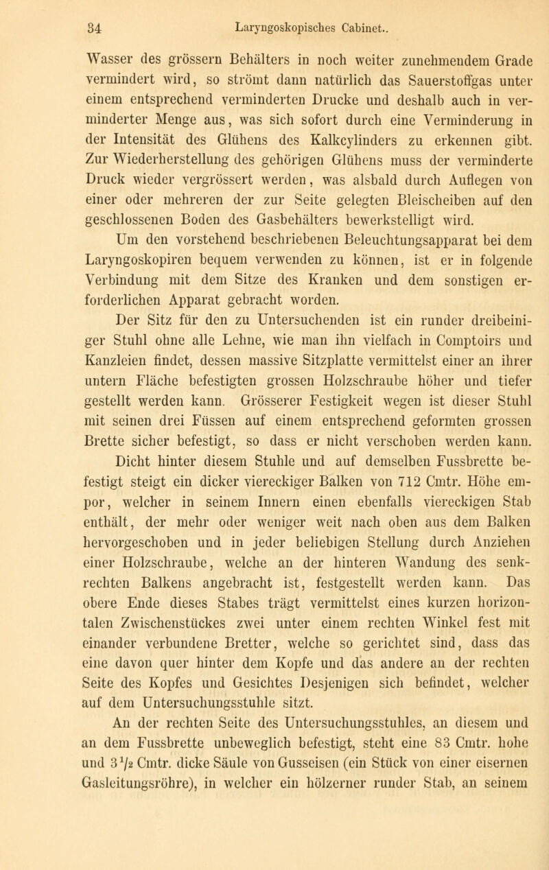 Wasser des grössern Behälters in noch weiter zunehmendem Grade vermindert wird, so strömt dann natürlich das Sauerstoffgas unter einem entsprechend verminderten Drucke und deshalb auch in ver- minderter Menge aus, was sich sofort durch eine Verminderung in der Intensität des Glühens des Kalkcylinders zu erkennen gibt. Zur Wiederherstellung des gehörigen Glühens muss der verminderte Druck wieder vergrössert werden, was alsbald durch Auflegen von einer oder mehreren der zur Seite gelegten Bleischeiben auf den geschlossenen Boden des Gasbehälters bewerkstelligt wird. Um den vorstehend beschriebenen Beleuchtungsapparat bei dem Laryngoskopien bequem verwenden zu können, ist er in folgende Verbindung mit dem Sitze des Kranken und dem sonstigen er- forderlichen Apparat gebracht worden. Der Sitz für den zu Untersuchenden ist ein runder dreibeini- ger Stuhl ohne alle Lehne, wie man ihn vielfach in Comptoirs und Kanzleien findet, dessen massive Sitzplatte vermittelst einer an ihrer untern Fläche befestigten grossen Holzschraube höher und tiefer gestellt werden kann. Grösserer Festigkeit wegen ist dieser Stuhl mit seinen drei Füssen auf einem entsprechend geformten grossen Brette sicher befestigt, so dass er nicht verschoben werden kann. Dicht hinter diesem Stuhle und auf demselben Fussbrette be- festigt steigt ein dicker viereckiger Balken von 712 Cmtr. Höhe em- por, welcher in seinem Innern einen ebenfalls viereckigen Stab enthält, der mehr oder weniger weit nach oben aus dem Balken hervorgeschoben und in jeder beliebigen Stellung durch Anziehen einer Holzschraube, welche an der hinteren Wandung des senk- rechten Balkens angebracht ist, festgestellt werden kann. Das obere Ende dieses Stabes trägt vermittelst eines kurzen horizon- talen Zwischenstückes zwei unter einem rechten Winkel fest mit einander verbundene Bretter, welche so gerichtet sind, dass das eine davon quer hinter dem Kopfe und das andere an der rechten Seite des Kopfes und Gesichtes Desjenigen sich befindet, welcher auf dem Untersuchungsstuhle sitzt. An der rechten Seite des Untersuchungsstuhles, an diesem und an dem Fussbrette unbeweglich befestigt, steht eine 83 Cmtr. hohe und 3x/2 Cmtr. dicke Säule von Gusseisen (ein Stück von einer eisernen Gasleitungsröhre), in welcher ein hölzerner runder Stab, an seinem