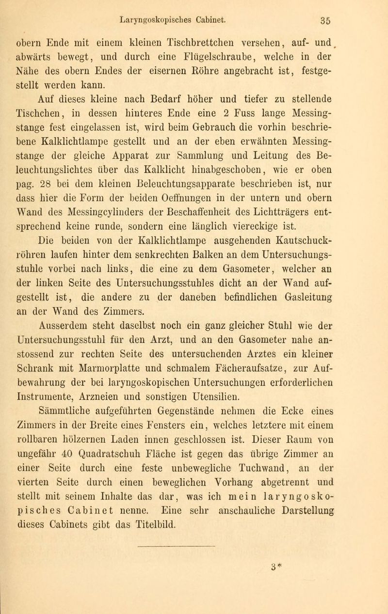 obern Ende mit einem kleinen Tischbrettchen versehen, auf- und, abwärts bewegt, und durch eine Flügelschraube, welche in der Nähe des obern Endes der eisernen Röhre angebracht ist, festge- stellt werden kann. Auf dieses kleine nach Bedarf höher und tiefer zu stellende Tischchen, in dessen hinteres Ende eine 2 Fuss lange Messing- stange fest eingelassen ist, wird beim Gebrauch die vorhin beschrie- bene Kalklichtlampe gestellt und an der eben erwähnten Messing- stange der gleiche Apparat zur Sammlung und Leitung des Be- leuchtungslichtes über das Kalklicht hinabgeschoben, wie er oben pag. 28 bei dem kleinen Beleuchtungsapparate beschrieben ist, nur dass hier die Form der beiden Oeffnungen in der untern und obern Wand des Messingcylinders der Beschaffenheit des Lichtträgers ent- sprechend keine runde, sondern eine länglich viereckige ist. Die beiden von der Kalklichtlampe ausgehenden Kautschuck- röhren laufen hinter dem senkrechten Balken an dem Untersuchungs- stuhle vorbei nach links, die eine zu dem Gasometer, welcher an der linken Seite des Untersuchungsstuhles dicht an der Wand auf- gestellt ist, die andere zu der daneben befindlichen Gasleitung an der Wand des Zimmers. Ausserdem steht daselbst noch ein ganz gleicher Stuhl wie der Untersuchungsstuhl für den Arzt, und an den Gasometer nahe an- stossend zur rechten Seite des untersuchenden Arztes ein kleiner Schrank mit Marmorplatte und schmalem Fächeraufsatze, zur Auf- bewahrung der bei laryngoskopischen Untersuchungen erforderlichen Instrumente, Arzneien und sonstigen Utensilien. Sämmtliche aufgeführten Gegenstände nehmen die Ecke eines Zimmers in der Breite eines Fensters ein, welches letztere mit einem rollbaren hölzernen Laden innen geschlossen ist. Dieser Raum von ungefähr 40 Quadratschuh Fläche ist gegen das übrige Zimmer an einer Seite durch eine feste unbewegliche Tuchwand, an der vierten Seite durch einen beweglichen Vorhang abgetrennt und stellt mit seinem Inhalte das dar, was ich mein laryngosko- pisches Cabinet nenne. Eine sehr anschauliche Darstellung dieses Cabinets gibt das Titelbild.