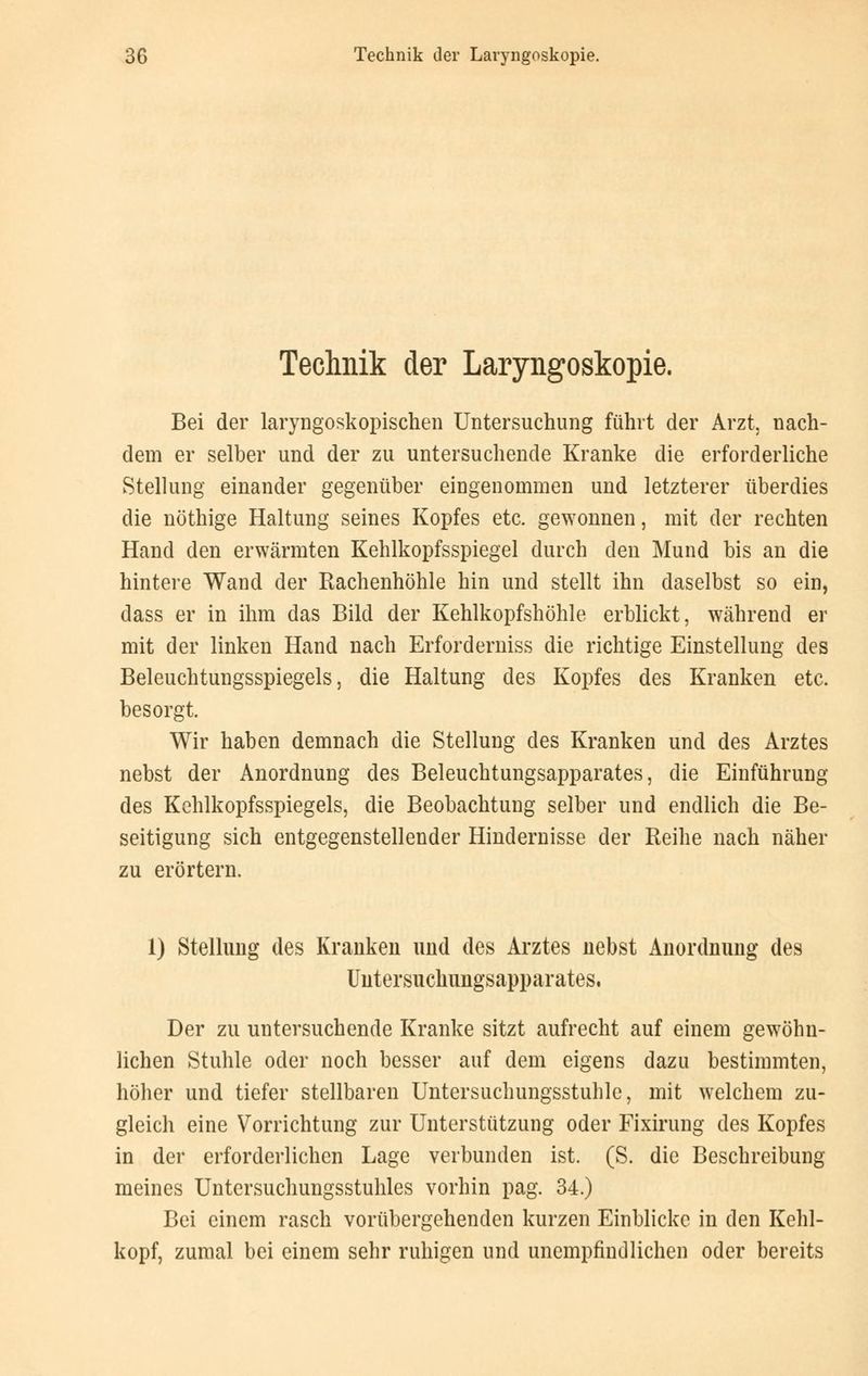 Technik der Laryngoskopie. Bei der laryngoskopischen Untersuchung führt der Arzt, nach- dem er selber und der zu untersuchende Kranke die erforderliche Stellung einander gegenüber eingenommen und letzterer überdies die nöthige Haltung seines Kopfes etc. gewonnen, mit der rechten Hand den erwärmten Kehlkopfsspiegel durch den Mund bis an die hintere Wand der Rachenhöhle hin und stellt ihn daselbst so ein, dass er in ihm das Bild der Kehlkopfshöhle erblickt, während er mit der linken Hand nach Erforderniss die richtige Einstellung des Beleuchtungsspiegels, die Haltung des Kopfes des Kranken etc. besorgt. Wir haben demnach die Stellung des Kranken und des Arztes nebst der Anordnung des Beleuchtungsapparates, die Einführung des Kehlkopfsspiegels, die Beobachtung selber und endlich die Be- seitigung sich entgegenstellender Hindernisse der Reihe nach näher zu erörtern. 1) Stellung des Kranken und des Arztes nebst Anordnung des Untersuchungsapparates, Der zu untersuchende Kranke sitzt aufrecht auf einem gewöhn- lichen Stuhle oder noch besser auf dem eigens dazu bestimmten, höher und tiefer stellbaren Untersuchungsstuhle, mit welchem zu- gleich eine Vorrichtung zur Unterstützung oder Fixirung des Kopfes in der erforderlichen Lage verbunden ist. (S. die Beschreibung meines Untersuchungsstuhles vorhin pag. 34.) Bei einem rasch vorübergehenden kurzen Einblicke in den Kehl- kopf, zumal bei einem sehr ruhigen und unempfindlichen oder bereits