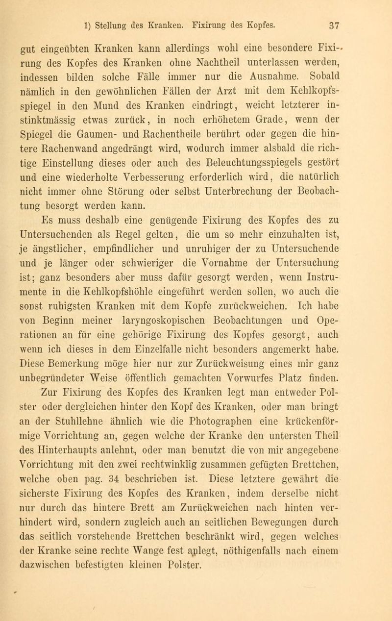 gut eingeübten Kranken kann allerdings wohl eine besondere Fixi- rung des Kopfes des Kranken ohne Nachtheil unterlassen werden, indessen bilden solche Fälle immer nur die Ausnahme. Sobald nämlich in den gewöhnlichen Fällen der Arzt mit dem Kehlkopfs- spiegel in den Mund des Kranken eindringt, weicht letzterer in- stinktmässig etwas zurück, in noch erhöhetem Grade, wenn der Spiegel die Gaumen- und Rachentheile berührt oder gegen die hin- tere Rachenwand angedrängt wird, wodurch immer alsbald die rich- tige Einstellung dieses oder auch des Beleuchtungsspiegels gestört und eine wiederholte Verbesserung erforderlich wird, die natürlich nicht immer ohne Störung oder selbst Unterbrechung der Beobach- tung besorgt werden kann. Es muss deshalb eine genügende Fixirung des Kopfes des zu Untersuchenden als Regel gelten, die um so mehr einzuhalten ist, je ängstlicher, empfindlicher und unruhiger der zu Untersuchende und je länger oder schwieriger die Vornahme der Untersuchung ist; ganz besonders aber muss dafür gesorgt werden, wenn Instru- mente in die Kehlkopfshöhle eingeführt werden sollen, wo auch die sonst ruhigsten Kranken mit dem Kopfe zurückweichen. Ich habe von Beginn meiner laryngoskopischen Beobachtungen und Ope- rationen an für eine gehörige Fixirung des Kopfes gesorgt, auch wenn ich dieses in dem Einzelfalle nicht besonders angemerkt habe. Diese Bemerkung möge hier nur zur Zurückweisung eines mir ganz unbegründeter Weise öffentlich gemachten Vorwurfes Platz finden. Zur Fixirung des Kopfes des Kranken legt man entweder Pol- ster oder dergleichen hinter den Kopf des Kranken, oder man bringt an der Stuhllehne ähnlich wie die Photographen eine krückenför- mige Vorrichtung an, gegen welche der Kranke den untersten Theil des Hinterhaupts anlehnt, oder man benutzt die von mir angegebene Vorrichtung mit den zwei rechtwinklig zusammen gefügten Brettchen, welche oben pag. 34 beschrieben ist. Diese letztere gewährt die sicherste Fixirung des Kopfes des Kranken, indem derselbe nicht nur durch das hintere Brett am Zurückweichen nach hinten ver- hindert wird, sondern zugleich auch an seitlichen Bewegungen durch das seitlich vorstehende Brettchen beschränkt wird, gegen welches der Kranke seine rechte Wange fest ajplegt, nötigenfalls nach einem dazwischen befestigten kleinen Polster.