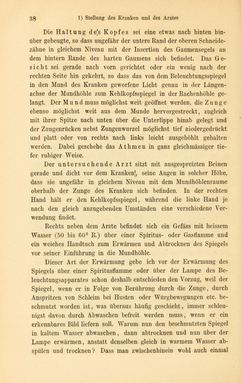 Die Haltung de's Kopfes sei eine etwas nach hinten hin- über gebeugte, so dass ungefähr der untere Rand der oberen Schneide- zähne in gleichem Niveau mit der Insertion des Gaumensegels an dem hintern Rande des harten Gaumens sich befindet. Das Ge- sicht sei gerade nach vorn gerichtet oder ein wenig nach der rechten Seite hin gekehrt, so dass das von dem Beleuchtungsspiegel in den Mund des Kranken geworfene Licht genau in der Längen- achse der Mundhöhle zum Kehlkopfsspiegel in der Rachenhöhle ge- langt. Der Mund muss möglichst weit geöffnet werden, die Zunge ebenso möglichst weit aus dem Munde hervorgestreckt, zugleich mit ihrer Spitze nach unten über die Unterlippe hinab gelegt und der Zungenrücken nebst Zungenwurzel möglichst tief niedergedrückt und platt oder von rechts nach links leicht ausgehöhlt gehalten werden. Dabei geschehe das Athmen in ganz gleichmässiger tie- fer ruhiger Weise. Der untersuchende Arzt sitzt mit ausgespreizten Beinen gerade und dicht vor dem Kranken!, seine Augen in solcher Höhe, dass sie ungefähr in gleichem Niveau mit dem Mundhöhlenraume oberhalb der Zunge des Kranken sich befinden. In der rechten Hand hält er den Kehlkopfsspiegel, während die linke Hand je nach den gleich anzugebenden Umständen eine verschiedene Ver- wendung findet. Rechts neben dem Arzte befindet sich ein Gefäss mit heissem Wasser (50 bis 60° R.) über einer Spiritus- oder Gasflamme und ein weiches Handtuch zum Erwärmen und Abtrocknen des Spiegels vor seiner Einführung in die Mundhöhle. Dieser Art der Erwärmung gebe ich vor der Erwärmung des Spiegels über einer Spiritusflamme oder über der Lampe des Be- leuchtungsapparates schon deshalb entschieden den Vorzug, weil der Spiegel, wenn er in Folge von Berührung durch die Zunge, durch Anspritzen von Schleim bei Husten oder Würgbewegungen etc. be- schmutzt worden ist, was überaus häufig geschieht, immer schleu- nigst davon durch Abwaschen befreit werden muss, wenn er ein erkennbares Bild liefern soll. Warum nun den beschmutzten Spiegel in kaltem Wasser abwaschen, dann abtrocknen und nun über der Lampe erwärmen, anstatt denselben gleich in warmem Wasser ab- spülen und trocknen? Dass man zwischenhinein wohl auch einmal