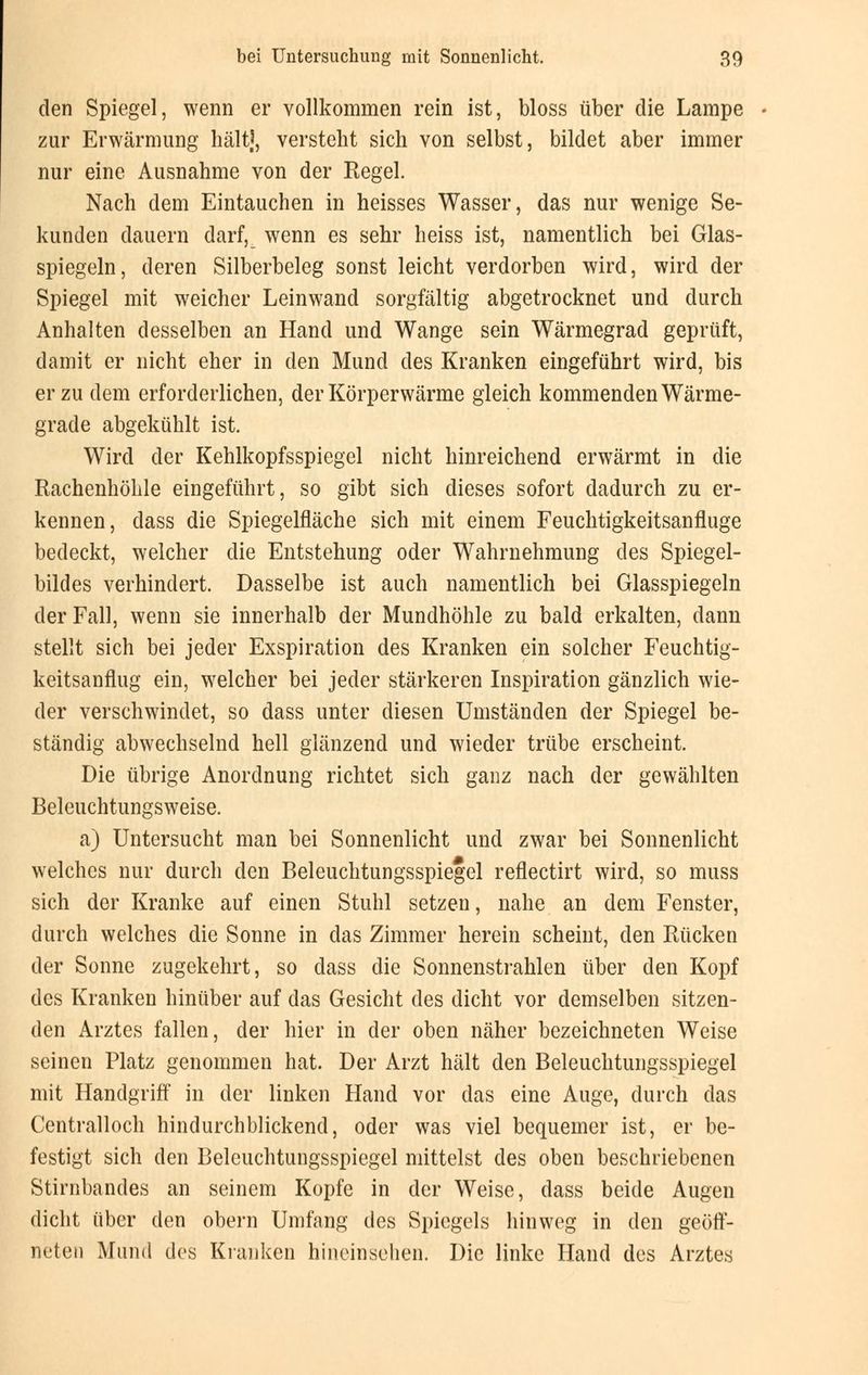 den Spiegel, wenn er vollkommen rein ist, bloss über die Lampe zur Erwärmung hält], verstellt sich von selbst, bildet aber immer nur eine Ausnahme von der Regel. Nach dem Eintauchen in heisses Wasser, das nur wenige Se- kunden dauern darf, wenn es sehr heiss ist, namentlich bei Glas- spiegeln, deren Silberbeleg sonst leicht verdorben wird, wird der Spiegel mit weicher Leinwand sorgfältig abgetrocknet und durch Anhalten desselben an Hand und Wange sein Wärmegrad geprüft, damit er nicht eher in den Mund des Kranken eingeführt wird, bis er zu dem erforderlichen, der Körperwärme gleich kommenden Wärme- grade abgekühlt ist. Wird der Kehlkopfsspiegel nicht hinreichend erwärmt in die Rachenhöhle eingeführt, so gibt sich dieses sofort dadurch zu er- kennen, class die Spiegelfläche sich mit einem Feuchtigkeitsanfluge bedeckt, welcher die Entstehung oder Wahrnehmung des Spiegel- bildes verhindert. Dasselbe ist auch namentlich bei Glasspiegeln der Fall, wenn sie innerhalb der Mundhöhle zu bald erkalten, dann stellt sich bei jeder Exspiration des Kranken ein solcher Feuchtig- keitsanflug ein, welcher bei jeder stärkeren Inspiration gänzlich wie- der verschwindet, so dass unter diesen Umständen der Spiegel be- ständig abwechselnd hell glänzend und wieder trübe erscheint. Die übrige Anordnung richtet sich ganz nach der gewählten Beleuchtungsweise. a) Untersucht man bei Sonnenlicht und zwar bei Sonnenlicht welches nur durch den Beleuchtungsspiegel reflectirt wird, so muss sich der Kranke auf einen Stuhl setzen, nahe an dem Fenster, durch welches die Sonne in das Zimmer herein scheint, den Rücken der Sonne zugekehrt, so dass die Sonnenstrahlen über den Kopf des Kranken hinüber auf das Gesicht des dicht vor demselben sitzen- den Arztes fallen, der hier in der oben näher bezeichneten Weise seinen Platz genommen hat. Der Arzt hält den Beleuchtungsspiegel mit Handgriff in der linken Hand vor das eine Auge, durch das Centralloch hindurchblickend, oder was viel bequemer ist, er be- festigt sich den Beleuchtungsspiegel mittelst des oben beschriebenen Stirnbandes an seinem Kopfe in der Weise, dass beide Augen dicht über den obern Umfang des Spiegels hinweg in den geöff- neten Mund des Kranken hineinsehen. Die linke Hand des Arztes