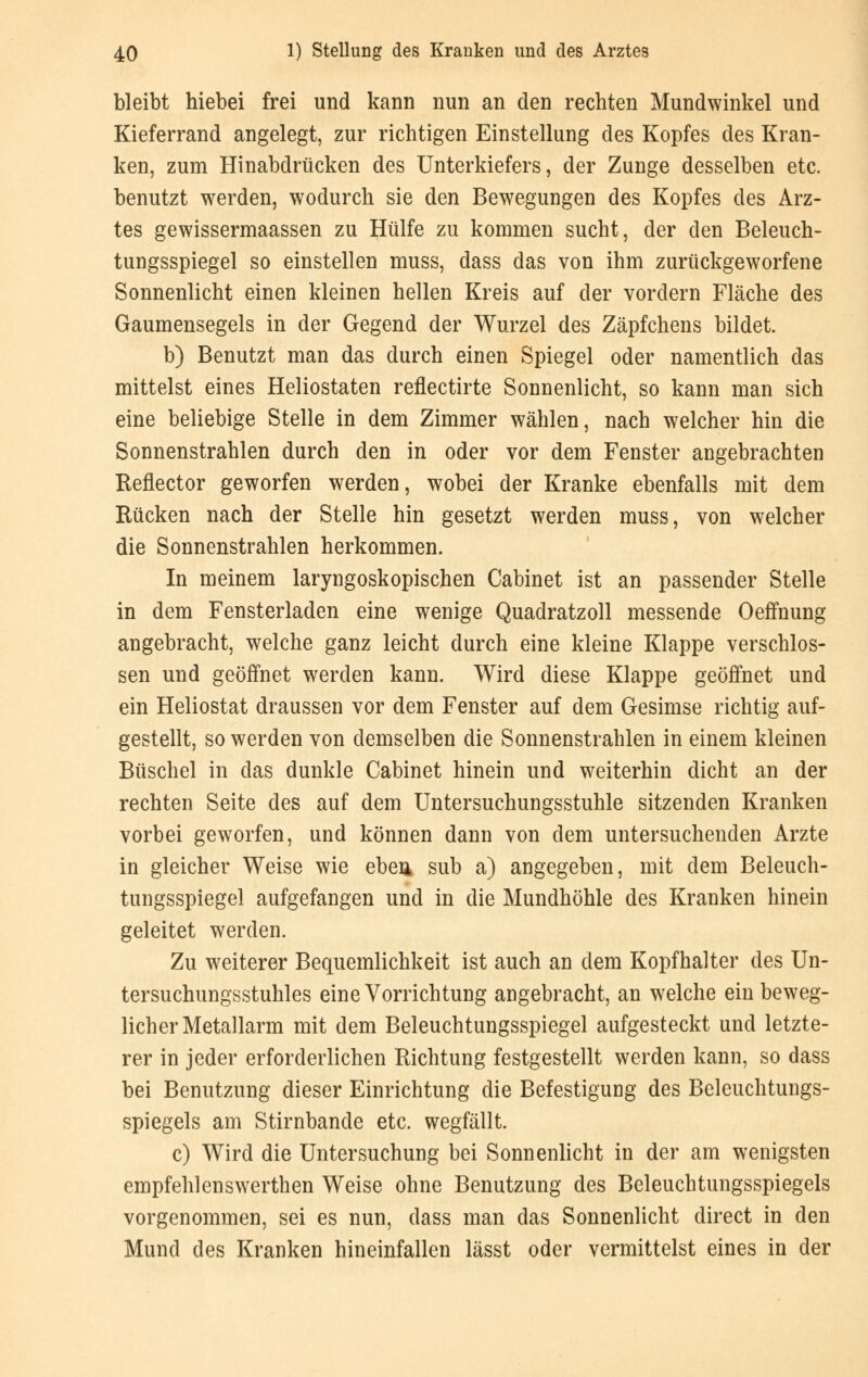 bleibt hiebei frei und kann nun an den rechten Mundwinkel und Kieferrand angelegt, zur richtigen Einstellung des Kopfes des Kran- ken, zum Hinabdrücken des Unterkiefers, der Zunge desselben etc. benutzt werden, wodurch sie den Bewegungen des Kopfes des Arz- tes gewissermaassen zu Hülfe zu kommen sucht, der den Beleuch- tungsspiegel so einstellen muss, dass das von ihm zurückgeworfene Sonnenlicht einen kleinen hellen Kreis auf der vordem Fläche des Gaumensegels in der Gegend der Wurzel des Zäpfchens bildet. b) Benutzt man das durch einen Spiegel oder namentlich das mittelst eines Heliostaten reflectirte Sonnenlicht, so kann man sich eine beliebige Stelle in dem Zimmer wählen, nach welcher hin die Sonnenstrahlen durch den in oder vor dem Fenster angebrachten Reflector geworfen werden, wobei der Kranke ebenfalls mit dem Rücken nach der Stelle hin gesetzt werden muss, von welcher die Sonnenstrahlen herkommen. In meinem laryngoskopischen Cabinet ist an passender Stelle in dem Fensterladen eine wenige Quadratzoll messende Oeffnung angebracht, welche ganz leicht durch eine kleine Klappe verschlos- sen und geöffnet werden kann. Wird diese Klappe geöffnet und ein Heliostat draussen vor dem Fenster auf dem Gesimse richtig auf- gestellt, so werden von demselben die Sonnenstrahlen in einem kleinen Büschel in das dunkle Cabinet hinein und weiterhin dicht an der rechten Seite des auf dem Untersuchungsstuhle sitzenden Kranken vorbei geworfen, und können dann von dem untersuchenden Arzte in gleicher Weise wie eben sub a) angegeben, mit dem Beleuch- tungsspiegel aufgefangen und in die Mundhöhle des Kranken hinein geleitet werden. Zu weiterer Bequemlichkeit ist auch an dem Kopfhalter des Un- tersuchungsstuhles eine Vorrichtung angebracht, an welche ein beweg- licher Metallarm mit dem Beleuchtungsspiegel aufgesteckt und letzte- rer in jeder erforderlichen Richtung festgestellt werden kann, so dass bei Benutzung dieser Einrichtung die Befestigung des Beleuchtungs- spiegels am Stirnbande etc. wegfällt. c) Wird die Untersuchung bei Sonnenlicht in der am wenigsten empfehlenswerthen Weise ohne Benutzung des Beleuchtungsspiegels vorgenommen, sei es nun, dass man das Sonnenlicht direct in den Mund des Kranken hineinfallen lässt oder vermittelst eines in der