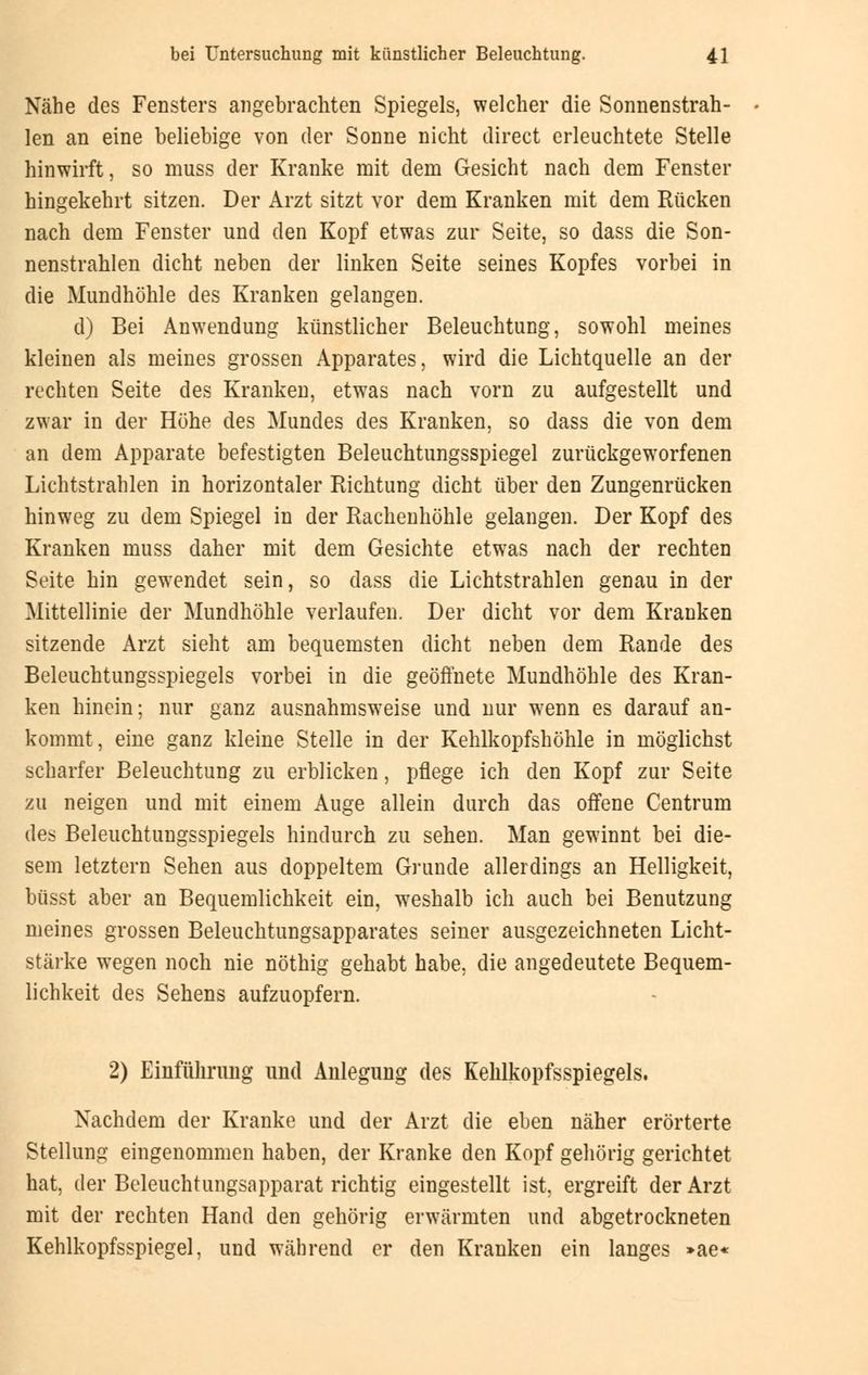 Nähe des Fensters angebrachten Spiegels, welcher die Sonnenstrah- len an eine beliebige von der Sonne nicht direct erleuchtete Stelle hinwirft, so muss der Kranke mit dem Gesicht nach dem Fenster hingekehrt sitzen. Der Arzt sitzt vor dem Kranken mit dem Rücken nach dem Fenster und den Kopf etwas zur Seite, so dass die Son- nenstrahlen dicht neben der linken Seite seines Kopfes vorbei in die Mundhöhle des Kranken gelangen. d) Bei Anwendung künstlicher Beleuchtung, sowohl meines kleinen als meines grossen Apparates, wird die Lichtquelle an der rechten Seite des Kranken, etwas nach vorn zu aufgestellt und zwar in der Höhe des Mundes des Kranken, so dass die von dem an dem Apparate befestigten Beleuchtungsspiegel zurückgeworfenen Lichtstrahlen in horizontaler Richtung dicht über den Zungenrücken hinweg zu dem Spiegel in der Rachenhöhle gelangen. Der Kopf des Kranken muss daher mit dem Gesichte etwas nach der rechten Seite hin gewendet sein, so dass die Lichtstrahlen genau in der Mittellinie der Mundhöhle verlaufen. Der dicht vor dem Kranken sitzende Arzt sieht am bequemsten dicht neben dem Rande des Beleuchtungsspiegels vorbei in die geöffnete Mundhöhle des Kran- ken hinein; nur ganz ausnahmsweise und nur wenn es darauf an- kommt, eine ganz kleine Stelle in der Kehlkopfshöhle in möglichst scharfer Beleuchtung zu erblicken, pflege ich den Kopf zur Seite zu neigen und mit einem Auge allein durch das offene Centrum des Beleuchtungsspiegels hindurch zu sehen. Man gewinnt bei die- sem letztern Sehen aus doppeltem Grunde allerdings an Helligkeit, büsst aber an Bequemlichkeit ein, wTeshalb ich auch bei Benutzung meines grossen Beleuchtungsapparates seiner ausgezeichneten Licht- stärke wegen noch nie nöthig gehabt habe, die angedeutete Bequem- lichkeit des Sehens aufzuopfern. 2) Einführung und Anlegung des Kehlkopfsspiegels. Nachdem der Kranke und der Arzt die eben näher erörterte Stellung eingenommen haben, der Kranke den Kopf gehörig gerichtet hat, der Beleuchtungsapparat richtig eingestellt ist, ergreift der Arzt mit der rechten Hand den gehörig erwärmten und abgetrockneten Kehlkopfsspiegel, und während er den Kranken ein langes »ae«