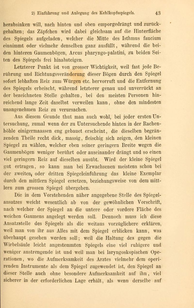 herabsinken will, nach hinten und oben emporgedrängt und zurück- gehalten; das Zäpfchen wird dabei gleichsam auf die Hinterfläche des Spiegels aufgeladen, welcher die Mitte des Isthmus faucium einnimmt oder vielmehr denselben ganz ausfüllt, während die bei- den hinteren Gaumenbögen, Arcus pharyngo-palatini, zu beiden Sei- ten des Spiegels frei hinabsteigen. Letzterer Punkt ist von grosser Wichtigkeit, weil fast jede Be- rührung und Richtungsveränderung dieser Bögen durch den Spiegel sofort lebhaften Reiz zum Würgen etc. hervorruft und die Entfernung des Spiegels erheischt, während letzterer genau und unverrückt an der bezeichneten Stelle gehalten, bei den meisten Personen hin- reichend lange Zeit daselbst verweilen kann, ohne den mindesten unangenehmen Reiz zu verursachen. Aus diesem Grunde thut man auch wohl, bei jeder ersten Un- tersuchung, zumal wenn der zu Untersuchende hinten in der Rachen- höhle einigermaassen eng gebauet erscheint, die dieselben begrän- zenden Theile recht dick, massig, fleischig sich zeigen, den kleinen Spiegel zu wählen, welcher eben seiner geringern Breite wegen die Gaumenbögen weniger berührt oder auseinander drängt und so einen viel geringern Reiz auf dieselben ausübt. Wird der kleine Spiegel gut ertragen, so kann man bei Erwachsenen meistens schon bei der zweiten, oder dritten Spiegeleinführung das kleine Exemplar durch den mittlem Spiegel ersetzen, beziehungsweise von dem mitt- lem zum grossen Spiegel übergehen. Die in dem Vorstehenden näher angegebene Stelle des Spiegel- ansatzes weicht wesentlich ab von der gewöhnlichen Vorschrift, nach welcher der Spiegel an die untere oder vordere Fläche des weichen Gaumens angelegt werden soll. Dennoch muss ich diese Ansatzstelle des Spiegels als die weitaus vorzüglichere erklären, weil man von ihr aus Alles mit dem Spiegel erblicken kann, was überhaupt gesehen werden soll; weil die Haltung des gegen die Wirbelsäule leicht angestemmten Spiegels eine viel ruhigere und weniger anstrengende ist und weil man bei laryngoskopischen Ope- rationen, wo die Aufmerksamkeit des Arztes vielmehr dem operi- renden Instrumente als dem Spiegel zugewendet ist, den Spiegel an dieser Stelle auch ohne besondere Aufmerksamkeit auf ihn, viel sicherer in der erforderlichen Lage erhält, als wenn derselbe auf