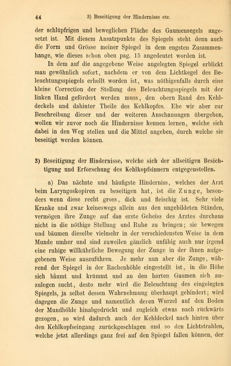 der schlüpfrigen und beweglichen Fläche des Gaumensegels ange- setzt ist. Mit diesem Ansatzpunkte des Spiegels steht denn auch die Form und Grösse meiner Spiegel in dem engsten Zusammen- hange, wie dieses schon oben pag. 15 angedeutet worden ist. In dem auf die angegebene Weise angelegten Spiegel erblickt man gewöhnlich sofort, nachdem er von dem Lichtkegel des Be- leuchtungsspiegels erhellt worden ist, was nöthigenfalls durch eine kleine Correction der Stellung des Beleuchtungsspiegels mit der linken Hand gefördert werden muss, den obern Rand des Kehl- deckels und dahinter Theile des Kehlkopfes. Ehe wir aber zur Beschreibung dieser und der weiteren Anschauungen übergehen, wollen wir zuvor noch die Hindernisse kennen lernen, welche sich dabei in den Weg stellen und die Mittel angeben, durch welche sie beseitigt werden können. 3) Beseitigung der Hindernisse, welche sich der allseitigen Besich- tigung und Erforschung des Kehlkopfsinnern entgegenstellen. a) Das nächste und häufigste Hinderniss, welches der Arzt beim Laryngoskopiren zu beseitigen hat, ist die Zunge, beson- ders wenn diese recht gross, dick und fleischig ist. Sehr viele Kranke und zwar keineswegs allein aus den ungebildeten Ständen, vermögen ihre Zunge auf das erste Geheiss des Arztes durchaus nicht in die nöthige Stellung und Ruhe zu bringen; sie bewegen und bäumen dieselbe vielmehr in der verschiedensten Weise in dem Munde umher und sind zuweilen gänzlich unfähig auch nur irgend eine ruhige willkührliche Bewegung der Zunge in der ihnen aufge- gebenen Weise auszuführen. Je mehr nun aber die Zunge, wäh- rend der Spiegel in der Rachenhöhle eingestellt ist, in die Höhe sich bäumt und krümmt und an den harten Gaumen sich an- zulegen sucht, desto mehr wird die Beleuchtung des eingelegten Spiegels, ja selbst dessen Wahrnehmung überhaupt gehindert; wird dagegen die Zunge und namentlich deren Wurzel auf den Boden der Mundhöhle hinabgedrückt und zugleich etwas nach rückwärts gezogen, so wird dadurch auch der Kehldeckel nach hinten über den Kehlkopfseingang zurückgeschlagen und so den Lichtstrahlen, welche jetzt allerdings ganz frei auf den Spiegel fallen können, der