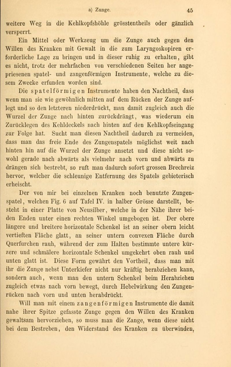 weitere Weg in die Kehlkopfshöhle grösstentheils oder gänzlich versperrt. Ein Mittel oder Werkzeug um die Zunge auch gegen den Willen des Kranken mit Gewalt in die zum Laryngoskopiren er- forderliche Lage zu bringen und in dieser ruhig zu erhalten, gibt es nicht, trotz der mehrfachen von verschiedenen Seiten her ange- priesenen spatel- und zangenförmigen Instrumente, welche zu die- sem Zwecke erfunden worden sind. Die spateiförmigen Instrumente haben den Nachtheil, dass wenn man sie wie gewöhnlich mitten auf dem Rücken der Zunge auf- legt und so den letzteren niederdrückt, man damit zugleich auch die Wurzel der Zunge nach hinten zurückdrängt, was wiederum ein Zurücklegen des Kehldeckels nach hinten auf den Kehlkopfseingang zur Folge hat. Sucht man diesen Nachtheil dadurch zu vermeiden, dass man das freie Ende des Zungenspatels möglichst weit nach hinten hin auf die Wurzel der Zunge ansetzt und diese nicht so- wohl gerade nach abwärts als vielmehr nach vorn und abwärts zu drängen sich bestrebt, so ruft man dadurch sofort grossen Brechreiz hervor, welcher die schleunige Entfernung des Spatels gebieterisch erheischt. Der von mir bei einzelnen Kranken noch benutzte Zungen- spatel , welchen Fig. 6 auf Tafel IV. in halber Grösse darstellt, be- steht in einer Platte von Neusilber, welche in der Nähe ihrer bei- den Enden unter einen rechten Winkel umgebogen ist. Der obere längere und breitere horizontale Schenkel ist an seiner obern leicht vertieften Fläche glatt, an seiner untern convexen Fläche durch Querfurchen rauh, während der zum Halten bestimmte untere kür- zere und schmälere horizontale Schenkel umgekehrt oben rauh und unten glatt ist. Diese Form gewährt den Vortheil, dass man mit ihr die Zunge nebst Unterkiefer nicht nur kräftig herabziehen kann, sondern auch, wenn man den untern Schenkel beim Herabziehen zugleich etwas nach vorn bewegt, durch Hebelwirkung den Zungen- rücken nach vorn und unten herabdrückt. Will man mit einem zangenförmigen Instrumente die damit nahe ihrer Spitze gefasste Zunge gegen den Willen des Kranken gewaltsam hervorziehen, so muss man die Zange, wenn diese nicht bei dem Bestreben, den Widerstand des Kranken zu überwinden,