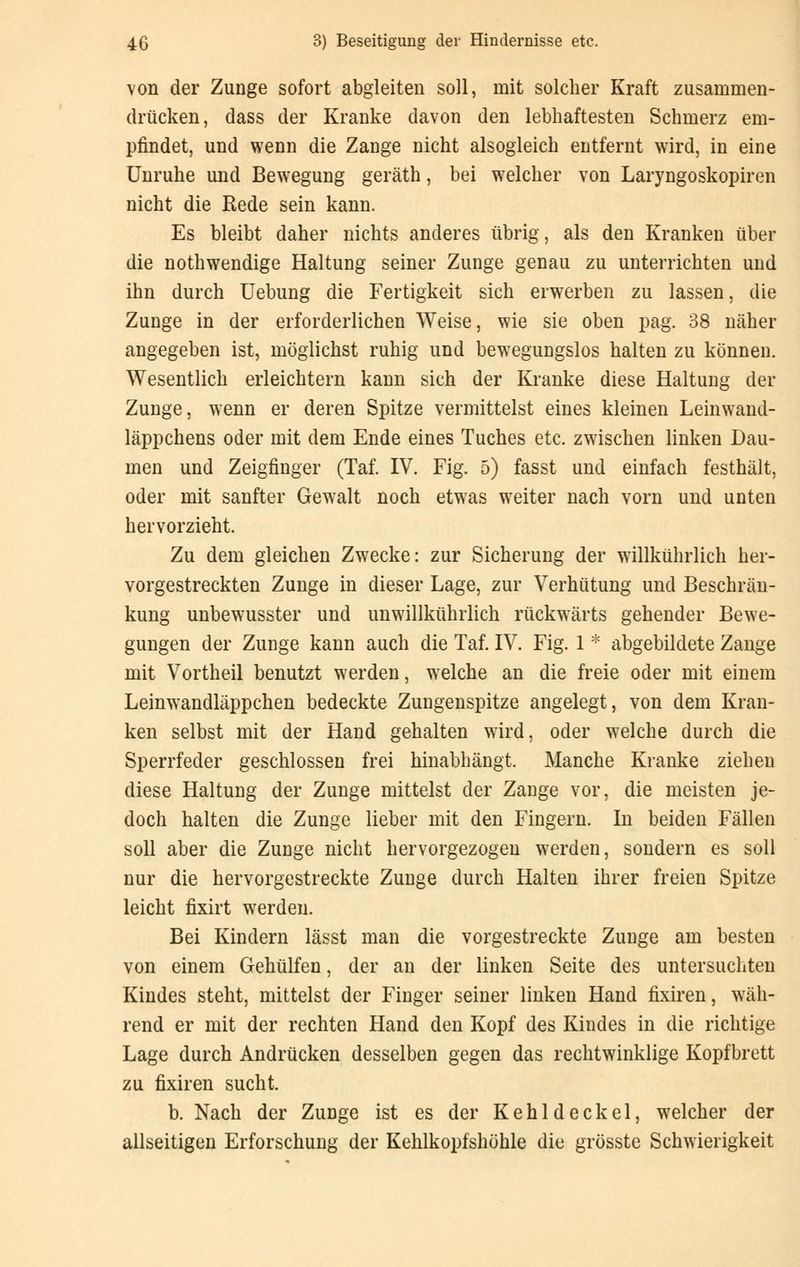 von der Zunge sofort abgleiten soll, mit solcher Kraft zusammen- drücken, dass der Kranke davon den lebhaftesten Schmerz em- pfindet, und wenn die Zange nicht alsogleich entfernt wird, in eine Unruhe und Bewegung geräth, bei welcher von Laryngoskopien nicht die Rede sein kann. Es bleibt daher nichts anderes übrig, als den Kranken über die nothwendige Haltung seiner Zunge genau zu unterrichten und ihn durch Uebung die Fertigkeit sich erwerben zu lassen, die Zunge in der erforderlichen Weise, wie sie oben pag. 38 näher angegeben ist, möglichst ruhig und bewegungslos halten zu können. Wesentlich erleichtern kann sich der Kranke diese Haltung der Zunge, wenn er deren Spitze vermittelst eines kleinen Leinwand- läppchens oder mit dem Ende eines Tuches etc. zwischen linken Dau- men und Zeigfinger (Taf. IV. Fig. 5) fasst und einfach festhält, oder mit sanfter Gewalt noch etwas weiter nach vorn und unten hervorzieht. Zu dem gleichen Zwecke: zur Sicherung der willkührlich her- vorgestreckten Zunge in dieser Lage, zur Verhütung und Beschrän- kung unbewusster und unwillkührlich rückwärts gehender Bewe- gungen der Zunge kann auch die Taf. IV. Fig. 1 * abgebildete Zange mit Vortheil benutzt werden, welche an die freie oder mit einem Leinwandläppchen bedeckte Zungenspitze angelegt, von dem Kran- ken selbst mit der Hand gehalten wird, oder welche durch die Sperrfeder geschlossen frei hinabhängt. Manche Kranke zieheu diese Haltung der Zunge mittelst der Zange vor, die meisten je- doch halten die Zunge lieber mit den Fingern. In beiden Fällen soll aber die Zunge nicht hervorgezogen werden, sondern es soll nur die hervorgestreckte Zunge durch Halten ihrer freien Spitze leicht fixirt werden. Bei Kindern lässt man die vorgestreckte Zunge am besten von einem Gehülfen, der an der linken Seite des untersuchten Kindes steht, mittelst der Finger seiner linken Hand fixiren, wäh- rend er mit der rechten Hand den Kopf des Kindes in die richtige Lage durch Andrücken desselben gegen das rechtwinklige Kopfbrett zu fixiren sucht. b. Nach der Zunge ist es der Kehldeckel, welcher der allseitigen Erforschung der Kehlkopfshöhle die grösste Schwierigkeit