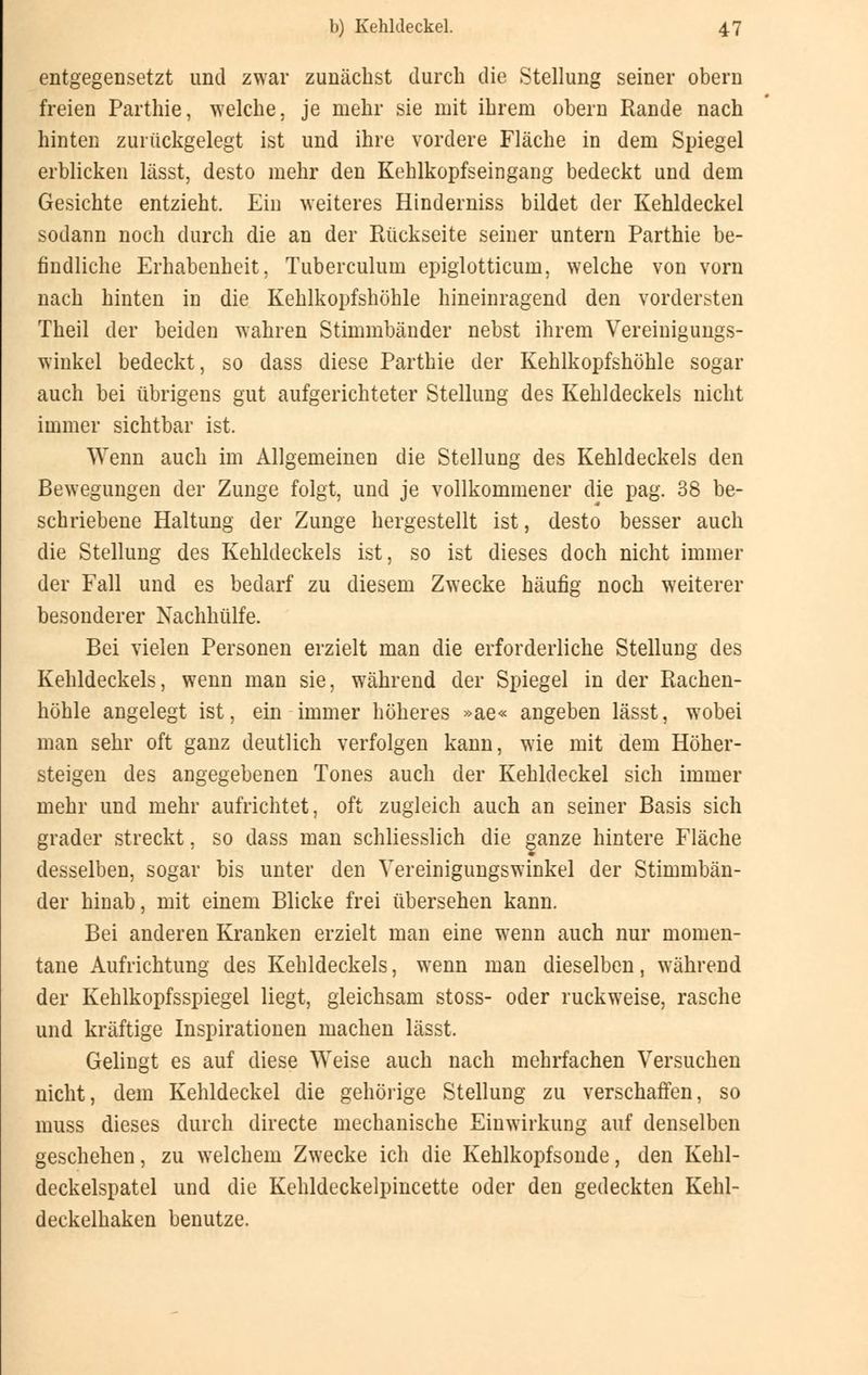entgegensetzt und zwar zunächst durch die Stellung seiner obern freien Parthie, welche, je mehr sie mit ihrem obern Rande nach hinten zurückgelegt ist und ihre vordere Fläche in dem Spiegel erblicken lässt, desto mehr den Kehlkopfseingang bedeckt und dem Gesichte entzieht. Ein weiteres Hinderniss bildet der Kehldeckel sodann noch durch die an der Rückseite seiner untern Parthie be- findliche Erhabenheit, Tuberculum epiglotticum, welche von vorn nach hinten in die Kehlkopfshöhle hineinragend den vordersten Theil der beiden wahren Stimmbänder nebst ihrem Vereinigungs- winkel bedeckt, so dass diese Parthie der Kehlkopfshöhle sogar auch bei übrigens gut aufgerichteter Stellung des Kehldeckels nicht immer sichtbar ist. Wenn auch im Allgemeinen die Stellung des Kehldeckels den Bewegungen der Zunge folgt, und je vollkommener die pag. 38 be- schriebene Haltung der Zunge hergestellt ist, desto besser auch die Stellung des Kehldeckels ist, so ist dieses doch nicht immer der Fall und es bedarf zu diesem Zwecke häufig noch weiterer besonderer Nachhülfe. Bei vielen Personen erzielt man die erforderliche Stellung des Kehldeckels, wenn man sie, während der Spiegel in der Rachen- höhle angelegt ist, ein immer höheres »ae« angeben lässt, w7obei man sehr oft ganz deutlich verfolgen kann, wie mit dem Höher- steigen des angegebenen Tones auch der Kehldeckel sich immer mehr und mehr aufrichtet, oft zugleich auch an seiner Basis sich grader streckt, so dass man schliesslich die ganze hintere Fläche desselben, sogar bis unter den Vereinigungswinkel der Stimmbän- der hinab, mit einem Blicke frei übersehen kann. Bei anderen Kranken erzielt man eine wenn auch nur momen- tane Aufrichtung des Kehldeckels, wenn man dieselben, während der Kehlkopfsspiegel liegt, gleichsam stoss- oder ruckweise, rasche und kräftige Inspirationen machen lässt. Gelingt es auf diese Weise auch nach mehrfachen Versuchen nicht, dem Kehldeckel die gehörige Stellung zu verschaffen, so muss dieses durch directe mechanische Einwirkung auf denselben geschehen, zu welchem Zwecke ich die Kehlkopfsonde, den Kehl- deckelspatel und die Kehldeckelpincette oder den gedeckten Kehl- deckelhaken benutze.