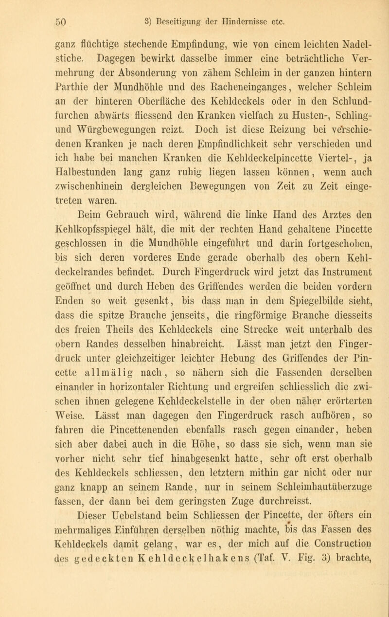 ganz flüchtige stechende Empfindung, wie von einem leichten Nadel- stiche. Dagegen bewirkt dasselbe immer eine beträchtliche Ver- mehrung der Absonderung von zähem Schleim in der ganzen hintern Parthie der Mundhöhle und des Racheneinganges, welcher Schleim an der hinteren Oberfläche des Kehldeckels oder in den Schlund- furchen abwärts fliessend den Kranken vielfach zu Husten-, Schling- und Würgbewegungen reizt. Doch ist diese Reizung bei verschie- denen Kranken je nach deren Empfindlichkeit sehr verschieden und ich habe bei manchen Kranken die Kehldeckelpincette Viertel-, ja Halbestunden lang ganz ruhig liegen lassen können, wenn auch zwischenhinein dergleichen Bewegungen von Zeit zu Zeit einge- treten waren. Beim Gebrauch wird, während die linke Hand des Arztes den Kehlkopfsspiegel hält, die mit der rechten Hand gehaltene Pincette geschlossen in die Mundhöhle eingeführt und darin fortgeschoben, bis sich deren vorderes Ende gerade oberhalb des obern Kehl- deckelrandes befindet. Durch Fingerdruck wird jetzt das Instrument geöffnet und durch Heben des Griffendes werden die beiden vordem Enden so weit gesenkt, bis dass man in dem Spiegelbilde sieht, dass die spitze Branche jenseits, die ringförmige Branche diesseits des freien Theils des Kehldeckels eine Strecke weit unterhalb des obern Randes desselben hinabreicht. Lässt man jetzt den Finger- druck unter gleichzeitiger leichter Hebung des Griffendes der Pin- cette a 11 m ä 1 i g nach , so nähern sich die Fassenden derselben einander in horizontaler Richtung und ergreifen schliesslich die zwi- schen ihnen gelegene Kehldeckelstelle in der oben näher erörterten Weise. Lässt man dagegen den Fingerdruck rasch aufhören, so fahren die Pincettenenden ebenfalls rasch gegen einander, heben sich aber dabei auch in die Höhe, so dass sie sich, wenn man sie vorher nicht sehr tief hinabgesenkt hatte, sehr oft erst oberhalb des Kehldeckels schliessen, den letztern mithin gar nicht oder nur ganz knapp an seinem Rande, nur in seinem Schleimhautüberzuge fassen, der dann bei dem geringsten Zuge durchreisst. Dieser Uebelstand beim Schliessen der Pincette, der öfters ein » mehrmaliges Einführen derselben nöthig machte, bis das Fassen des Kehldeckels damit gelang, war es, der mich auf die Construction des gedeckten Kehldeckelhakens (Taf. V. Fig. 3) brachte,