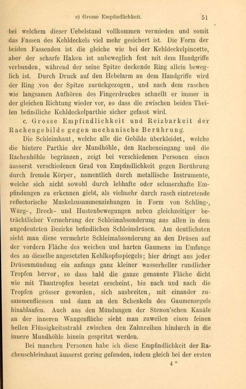 bei welchem dieser Uebelstand vollkommen vermieden und somit das Fassen des Kehldeckels viel mehr gesichert ist. Die Form der beiden Fassenden ist die gleiche wie bei der Kehldeckelpincette, aber der scharfe Haken ist unbeweglich fest mit dem Handgriffe verbunden, während der seine Spitze deckende Ring allein beweg- lich ist. Durch Druck auf den Hebelarm an dem Handgriffe wird der Ring ;von der Spitze zurückgezogen, und nach dem raschen wie langsamen Aufhören des Fingerdruckes schnellt er immer in der gleichen Richtung wieder vor, so dass die zwischen beiden Thei- len befindliche Kehldeckelparthie sicher gefasst wird. c. Grosse Empfindlichkeit und Reizbarkeit der Rachengebilde gegen mechanische Berührung. Die Schleimhaut, welche alle die Gebilde überkleidet, welche die hintere Parthie der Mundhöhle, den Racheneingang und die Rachenhöhle begränzen, zeigt bei verschiedenen Personen einen äusserst verschiedenen Grad von Empfindlichkeit gegen Berührung durch fremde Körper, namentlich durch metallische Instrumente, welche sich nicht sowohl durch lebhafte oder schmerzhafte Em- pfindungen zu erkennen giebt, als vielmehr durch rasch eintretende reflectorische Muskelzusammenziehungen in Form von Schling-, Würg-, Brech- und Hustenbewegungen neben gleichzeitiger be- trächtlicher Vermehrung der Schleimabsonderung aus allen in dem angedeuteten Bezirke befindlichen Schleimdrüsen. Am deutlichsten sieht man diese vermehrte Schleimabsonderung an den Drüsen auf der vordem Fläche des weichen und harten Gaumens im Umfange des an dieselbe angesetzten Kehlkopfsspiegels; hier dringt aus jeder Drüsenmündung ein anfangs ganz kleiner wasserheller rundlicher Tropfen hervor, so dass bald die ganze genannte Fläche dicht wie mit Thautropfen besetzt erscheint, bis nach und nach die Tropfen grösser geworden, sich ausbreiten, mit einander zu- sammenfliessen und dann an den Schenkeln des Gaumensegels hinablaufen. Auch aus den Mündungen der Stenon'schen Kanäle an der inneren Wangenfläche sieht man zuweilen einen feinen hellen Flüssigkeitsstrahl zwischen den Zahnreihen hindurch in die innere Mundhöhle hinein gespritzt werden. Bei manchen Personen habe ich diese Empfindlichkeit der Ra- chenschleimhaut äusserst gering gefunden, indem gleich bei der ersten